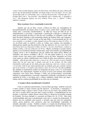 crença é uma escolha humana, nunca um dom divino, uma dádiva da graça. Deus pode
prever que um determinado indivíduo, em algum tempo e em certo lugar, vai crer, mas
tal previsão pode ser contrariada, isto é, a pessoa da fé prevista “resolveu não crer”,
ficando Deus com a “sua previsão” descumprida, pois o homem não “é obrigado a
crer”; não obrigação negaria seu livre arbítrio. Nesse caso, o “falível” é Deus;
infalível, o homem.

       Deus vocaciona e leva o vocacionado à conversão

        Aqueles que são de Deus, ouvem a Palavra de Deus em conseqüência do
precondicionamento da eleição eterna. E quem a ouve, sendo eleito, o Espírito Santo
realiza nele a conversão, transformando-o de filho das trevas em filho da luz. O
arrependimento, a conversão, a regeneração, a justificação, a filiação e a redenção são
obras da misericórdia de Deus na vida dos seus escolhidos. O verdadeiro crente sabe,
pelas Escrituras Sagradas e pelo testemunho interno do Espírito Santo, que ninguém é
salvo por si mesmo; o eleito é levado ao Pai pelo Filho, e exclusivamente por ele: Eu
sou o caminho, e a verdade e a vida; ninguém vem ao Pai senão por mim ( Jo 14.6 ). A
voz do Pastor pode ser audível a todas as ovelhas, mas somente será entendida e
obedecida por aquelas que lhe pertencem e lhe são submissas: Eu sou o bom Pastor. O
bom Pastor dá a sua vida pelas ovelhas ( Jo 10.11 ). Eu sou o bom Pastor; conheço as
minhas ovelhas, e elas me conhecem ( Jo 10.14 ). Muitos, recebendo a vocação externa,
aderem-se ao cristianismo formal e institucional, sendo acrescentados sacramentalmente
à Igreja visível, e até se identificam com ela, embora não sejam eleitos. Muitos são
chamados, mas poucos escolhidos ( Mt 22 ). Os não eleitos podem vir a ser bons
cristãos sociais, mas nunca serão verdadeiros servos de Deus, integrados em Cristo
como ramos na videira, estabelecendo com o Filho de Deus uma misteriosa e graciosa
unidade: ...Afim de que todos sejam um; e como és tu, ó Pai, em mim e eu em ti, também
sejam eles em nós; para que o mundo creia que tu me enviaste. Eu lhes tenho
transmitido a glória que me tens dado, para que sejam um, como nós o somos; eu neles
e tu em mim, a fim de que sejam aperfeiçoados na unidade, para que o mundo conheça
que tu me enviaste, e os amaste como amaste a mim ( Jo 17.21-23 ). Os não escolhidos,
que atendem ao chamamento, podem ser integrantes da Igreja visível; os vocacionados
escolhidos são, efetivamente, membros da Igreja invisível, pois formam uma unidade
corporativa com Cristo Jesus. Portanto, o eleito será invariavelmente vocacionado,
induzido ao arrependimento, convertido, regenerado, justificado e introduzido no corpo
espiritual de Cristo, a sua Igreja real, a videira verdadeira. Sendo Deus que elege e
chama, não há a mínima possibilidade de um eleito não ser chamado.

       A vocação é eficaz, incondicional e irresistível

        Como se explicitou anteriormente, o mesmo Deus que elege, também vocaciona
o eleito, usando os meios externos que lhe aprouver: as Escrituras, o mensageiro, o
testemunho cristão, a Igreja e outros. O que se deve ter em conta é que nenhum eleito
fica sem a vocação eficaz, que gera nela a crença em Deus, o arrependimento de seus
pecados, a conversão, o apego sincero a Jesus Cristo e o desejo de ser incluído na Igreja
do Cordeiro. Um bom exemplo é o carcereiro de Filipos (Lc 16. 27-34). Não existe
condicionalidade tanto para a predestinação como para a vocação do predestinado. O
homem não cria condições para merecer a salvação, quer por meio de sentimentos
nobres, gestos piedosos, atos caritativos, quer por racionalidade: capacidade de
entender, apreender e aceitar. Também a eleição e a vocação não discriminam entre o
ser humano perfeito e o deficiente mental ou o racionalmente limitado. Se Deus, nos
 