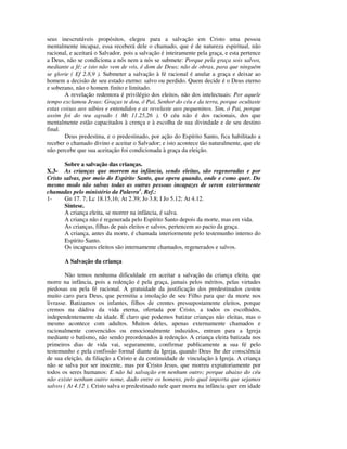 seus inescrutáveis propósitos, elegeu para a salvação em Cristo uma pessoa
mentalmente incapaz, essa receberá dele o chamado, que é de natureza espiritual, não
racional, e aceitará o Salvador, pois a salvação é inteiramente pela graça, e esta pertence
a Deus, não se condiciona a nós nem a nós se submete: Porque pela graça sois salvos,
mediante a fé; e isto não vem de vós, é dom de Deus; não de obras, para que ninguém
se glorie ( Ef 2.8,9 ). Submeter a salvação à fé racional é anular a graça e deixar ao
homem a decisão de seu estado eterno: salvo ou perdido. Quem decide é o Deus eterno
e soberano, não o homem finito e limitado.
       A revelação redentora é privilégio dos eleitos, não dos intelectuais: Por aquele
tempo exclamou Jesus: Graças te dou, ó Pai, Senhor do céu e da terra, porque ocultaste
estas coisas aos sábios e entendidos e as revelaste aos pequeninos. Sim, ó Pai, porque
assim foi do teu agrado ( Mt 11.25,26 ). O céu não é dos racionais, dos que
mentalmente estão capacitados à crença e à escolha de sua divindade e de seu destino
final.
       Deus predestina, e o predestinado, por ação do Espírito Santo, fica habilitado a
receber o chamado divino e aceitar o Salvador; e isto acontece tão naturalmente, que ele
não percebe que sua aceitação foi condicionada à graça da eleição.

       Sobre a salvação das crianças.
X.3- As crianças que morrem na infância, sendo eleitas, são regeneradas e por
Cristo salvas, por meio do Espírito Santo, que opera quando, onde e como quer. Do
mesmo modo são salvas todas as outras pessoas incapazes de serem exteriormente
chamadas pelo ministério da Palavra1. Ref.:
1-     Gn 17. 7; Lc 18.15,16; At 2.39; Jo 3.8; I Jo 5.12; At 4.12.
       Síntese.
       A criança eleita, se morrer na infância, é salva.
       A criança não é regenerada pelo Espírito Santo depois da morte, mas em vida.
       As crianças, filhas de pais eleitos e salvos, pertencem ao pacto da graça.
       A criança, antes da morte, é chamada interiormente pelo testemunho interno do
       Espírito Santo.
       Os incapazes eleitos são internamente chamados, regenerados e salvos.

       A Salvação da criança

        Não temos nenhuma dificuldade em aceitar a salvação da criança eleita, que
morre na infância, pois a redenção é pela graça, jamais pelos méritos, pelas virtudes
piedosas ou pela fé racional. A gratuidade da justificação dos predestinados custou
muito caro para Deus, que permitiu a imolação de seu Filho para que da morte nos
livrasse. Batizamos os infantes, filhos de crentes pressupostamente eleitos, porque
cremos na dádiva da vida eterna, ofertada por Cristo, a todos os escolhidos,
independentemente da idade. É claro que podemos batizar crianças não eleitas, mas o
mesmo acontece com adultos. Muitos deles, apenas externamente chamados e
racionalmente convencidos ou emocionalmente induzidos, entram para a Igreja
mediante o batismo, não sendo preordenados à redenção. A criança eleita batizada nos
primeiros dias de vida vai, seguramente, confirmar publicamente a sua fé pelo
testemunho e pela confissão formal diante da Igreja, quando Deus lhe der consciência
de sua eleição, da filiação a Cristo e da continuidade de vinculação à Igreja. A criança
não se salva por ser inocente, mas por Cristo Jesus, que morreu expiatoriamente por
todos os seres humanos: E não há salvação em nenhum outro; porque abaixo do céu
não existe nenhum outro nome, dado entre os homens, pelo qual importa que sejamos
salvos ( At 4.12 ). Cristo salva o predestinado nele quer morra na infância quer em idade
 