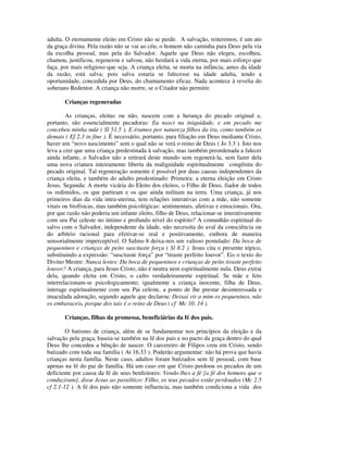 adulta. O eternamente eleito em Cristo não se perde. A salvação, reiteremos, é um ato
da graça divina. Pela razão não se vai ao céu; o homem não caminha para Deus pela via
da escolha pessoal, mas pela do Salvador. Aquele que Deus não elegeu, escolheu,
chamou, justificou, regenerou e salvou, não herdará a vida eterna, por mais esforço que
faça, por mais religioso que seja. A criança eleita, se morta na infância, antes da idade
da razão, está salva; pois salva estaria se falecesse na idade adulta, tendo a
oportunidade, concedida por Deus, do chamamento eficaz. Nada acontece à revelia do
soberano Redentor. A criança não morre, se o Criador não permitir.

       Crianças regeneradas

        As crianças, eleitas ou não, nascem com a herança do pecado original e,
portanto, são essencialmente pecadoras: Eu nasci na iniquidade, e em pecado me
concebeu minha mãe ( Sl 51.5 ). E éramos por natureza filhos da ira, como também os
demais ( Ef 2.3 in fine ). É necessário, portanto, para filiação em Deus mediante Cristo,
haver um “novo nascimento” sem o qual não se verá o reino de Deus ( Jo 3.3 ). Isto nos
leva a crer que uma criança predestinada à salvação, mas também preordenada a falecer
ainda infante, o Salvador não a retirará deste mundo sem regenerá-la, sem fazer dela
uma nova criatura inteiramente liberta da malignidade espiritualmente congênita do
pecado original. Tal regeneração somente é possível por duas causas independentes da
criança eleita, e também do adulto predestinado: Primeira: a eterna eleição em Cristo
Jesus. Segunda: A morte vicária do Eleito dos eleitos, o Filho de Deus, fiador de todos
os redimidos, os que partiram e os que ainda militam na terra. Uma criança, já nos
primeiros dias da vida intra-uterina, tem relações interativas com a mãe, não somente
vitais ou biofísicas, mas também psicológicas: sentimentais, afetivas e emocionais. Ora,
por que razão não poderia um infante eleito, filho de Deus, relacionar-se interativamente
com seu Pai celeste no íntimo e profundo nível do espírito? A comunhão espiritual do
salvo com o Salvador, independente da idade, não necessita do aval da consciência ou
do arbítrio racional para efetivar-se real e positivamente, embora de maneira
sensorialmente imperceptível. O Salmo 8 deixa-nos um valioso postulado: Da boca de
pequeninos e crianças de peito suscitaste força ( Sl 8.2 ). Jesus cita o presente tópico,
substituindo a expressão: “suscitaste força” por “tiraste perfeito louvor”. Eis o texto do
Divino Mestre: Nunca lestes: Da boca de pequeninos e crianças de peito tiraste perfeito
louvor? A criança, para Jesus Cristo, não é neutra nem espiritualmente nula. Deus extrai
dela, quando eleita em Cristo, o culto verdadeiramente espiritual. Se mãe e feto
interrelacionam-se psicologicamente; igualmente a criança inocente, filha de Deus,
interage espiritualmente com seu Pai celeste, a ponto de lhe prestar desinteressada e
imaculada adoração, segundo aquele que declarou: Deixai vir a mim os pequeninos, não
os embaraceis, porque dos tais é o reino de Deus ( cf Mc 10. 14 ).

       Crianças, filhas da promessa, beneficiárias da fé dos pais.

        O batismo de criança, além de se fundamentar nos princípios da eleição e da
salvação pela graça, baseia-se também na fé dos pais e no pacto da graça dentro do qual
Deus lhe concedeu a bênção de nascer. O carcereiro de Filipos creu em Cristo, sendo
batizado com toda sua família ( At 16.33 ). Poderão argumentar: não há prova que havia
crianças nesta família. Neste caso, adultos foram batizados sem fé pessoal, com base
apenas na fé do pai de família. Há um caso em que Cristo perdoou os pecados de um
deficiente por causa da fé de seus benfeitores: Vendo-lhes a fé [a fé dos homens que o
conduziram], disse Jesus ao paralítico: Filho, os teus pecados estão perdoados (Mc 2.5
cf 2.1-12 ). A fé dos pais não somente influencia, mas também condiciona a vida dos
 