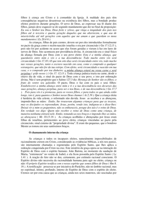 filhos à crença em Cristo e à comunhão da Igreja. A maldade dos pais têm
conseqüências negativas desastrosas na existência dos filhos, mas a bondade produz
efeitos positivos durante gerações. O servo de Deus, ao expressar sua fé diante dos
filhos, jamais deve esquecer-se do segundo mandamento que diz no final da proposição:
Eu sou o Senhor teu Deus, Deus forte e zeloso, que vinga a iniquidade dos pais nos
filhos até à terceira e quarta geração daqueles que me aborrecem, e que usa de
misericórdia até mil gerações com aqueles que me amam e que guardam os meus
mandamentos ( Ex 20.4-6 ).
         As crianças, filhas de pais crentes, devem ser por eles introduzidas formalmente
no pacto da graça como o recém-nascido israelita o era por circuncisão ( Gn 17.12,13 ),
pois não foi por acidente ou acaso que elas foram geradas e vieram à luz em lares de
servos de Deus. Isto aconteceu por providência divina. A circuncisão era o sinal físico
da aliança firmada por Deus com o seu povo eleito: Esta é a minha aliança, que
guardareis entre mim e vós e a tua descendência: Todo macho entre vós será
circuncidado ( Gn 17.10 ) O que tem oito dias será circuncidado entre vós, todo macho
nas vossas gerações, tanto o escravo nascido em casa, como o comprado a qualquer
estrangeiro, que não for da tua estirpe. Com efeito, será circuncidado o nascido em tua
casa, e o comprado por teu dinheiro; a minha aliança estará na vossa carne e será
perpétua ( grifo nosso ) ( Gn 17. 12,13 ). Toda criança judaica trazia na carne, desde o
oitavo dia de vida, o sinal do pacto de Deus com o seu povo, e isto por ordenação
divina. Não é sem propósito que o Salmo 127.3 diz: Herança do Senhor são os filhos; o
fruto do ventre seu galardão. O pacto, Deus o faz com os pais e seus filhos:
Estabelecerei a minha aliança entre mim e ti e a tua descendência nos decursos das
suas gerações, aliança perpétua, para ser o teu Deus, e de sua descendência ( Gn 17.7
). Pois para vós é a promessa, para os vossos filhos, e para todos os que ainda estão
longe, isto é, para quantos o Senhor nosso Deus chamar ( At 2.39 ). Que a criança eleita
é herdeira da vida celeste, o reformado não duvida. Jesus as recebeu e as abençoou,
impondo-lhes as mãos: Então, lhe trouxeram algumas crianças para que as tocasse,
mas os discípulos os repreendiam. Jesus, porém, vendo isto, indignou-se e disse-lhes:
Deixai vir a mim os pequeninos, não os embaraceis, porque dos tais é o reino de Deus.
Em verdade vos digo: Quem não receber o reino de Deus como uma criança, de
maneira nenhuma entrará nele. Então, tomando-as nos braços e impondo-lhes as mãos,
as abençoava ( Mc 10.13-16 ). As crianças acolhidas e abençoadas por Jesus eram
filhas de israelitas, pertencentes ao povo eleito, crianças vinculadas ao pacto pela
circuncisão, sinal externo de “propriedade divina”. E eram tão pequenas, que o bondoso
Mestre as tomou em seus santíssimos braços.

       O chamamento interno da criança

        As crianças e todos os incapazes eleitos, naturalmente impossibilitados de
racionalmente crerem em Cristo, considerando as evidências bíblicas, a nós nos parece,
são internamente chamadas e regeneradas pelo Espírito Santo, que lhes aplica a
redenção conquistada por Cristo na cruz. Este mistério da graça opera-se na interação do
Espírito de Deus com o espírito humano. João Batista, no momento da saudação de
Maria, “estremeceu” no ventre de Isabel, e ela ficou possuída pelo Espírito Santo ( Lc
1.41 ). A reação do feto não se deu, certamente, por estímulo racional consciente. O
Espírito divino não necessita da racionalidade humana para agir no eleito, criança ou
não: O próprio Espírito testifica com o nosso espírito que somos filhos de Deus ( Rm 8.
16 ). A testificação processa-se por iniciativa do Paráclito, não no âmbito racional, mas
no espiritual, íntimo, profundo, interno do Espírito de Deus com o espírito do eleito.
Cremos ser por esta causa que as crianças, ainda nos seios maternos, são suscitadas por
 