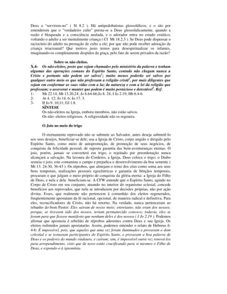 Deus a “servirem-no” ( Sl 8.2 ). Há antipedobatistas glossolálicos; e o são por
entenderem que o “verdadeiro culto” presta-se a Deus glossolalicamente, quando a
razão é bloqueada e a consciência anulada, e o adorador entra no estado extático,
voltando o adulto a ser mentalmente criança ( Cf Mt 18.2,3 ). Se Deus pode dispensar o
raciocínio do adulto na prestação de culto a ele; por que não pode receber adoração da
criança irracioanal? Que motivo justo temos para desespiritualizar os infantes,
imaginando-os completamente despidos da graça, pelo fato de serem privados da razão?

                Sobre os não eleitos.
X.4- Os não-eleitos, posto que sejam chamados pelo ministério da palavra e tenham
algumas das operações comuns do Espírito Santo, contudo não chegam nunca a
Cristo e portanto não podem ser salvos1; muito menos poderão ser salvos por
qualquer outro meio os que não professam a religião cristã2, por mais diligentes que
sejam em conformar as suas vidas com a luz da natureza e com a lei da religião que
professam; o asseverar e manter que podem é muito pernicioso e detestável3. Ref.
1-     Mt 22.14; Mt 13.20,24; Jo 6.64-66;Jo 8. 24; I Jo 2.19; Hb 6.4-6.
2-     At 4. 12; Jo 14. 6; Jo 17. 3.
3-     II Jo 9. 10,11; Gl 1.8.
       SÍNTESE
       Os não-eleitos na Igreja, embora membros, não estão salvos.
       Os não- eleitos religiosos. A religiosidade não os regenera.

       O Joio no meio do trigo

        O eternamente reprovado não se submete ao Salvador, antes deseja submetê-lo
aos seus desejos, beneficiar-se dele; usa a Igreja de Cristo, corpo ungido e dirigido pelo
Espírito Santo, como meio de autopromoção, de promoção de seus negócios, de
conquista da felicidade pessoal, de suposta garantia das bem-aventuranças eternas. O
joio, porém, jamais se converterá em trigo; o rejeitado por preordenação nunca
alcançará a salvação. Na lavoura do Cordeiro, a Igreja, Deus coloca o trigo; o Diabo
semeia o joio; este contamina o campo e prejudica o desenvolvimento da boa semente (
Mt 13. 24-30, 36-43 ). Os réprobos, que almejam o reino dos céus como soma aos seus
bens temporais, realizações pessoais egocêntricas e garantia de bênçãos temporais,
procuram o que julgam o meio próprio de conquista da glória eterna: a Igreja do Filho
de Deus, e nela e dela beneficiam-se. A CFW entende que o Espírito Santo, agindo no
Corpo de Cristo em seu conjunto, atuando no interior do organismo eclesial, concede
benefícios aos reprovados, que nela se introduzem por decisões próprias, não por ação
divina. Esses, que realmente não pertencem à comunhão dos eleitos regenerados,
freqüentemente apostatam da fé racional, opcional, de maneira radical e definitiva. Para
eles, recrucificadores de Cristo, não há retorno. Na verdade, nunca pertenceram ao
rebanho do bom Pastor: Eles saíram de nosso meio; entretanto, não eram dos nossos;
porque, se tivessem sido dos nossos, teriam permanecido conosco; todavia, eles se
foram para que ficasse manifesto que nenhum deles é dos nossos ( I Jo 2.19 ). Podemos
afirmar que apostasia é rebelião de réprobos aderentes contra Deus e sua Igreja. Os
eleitos redimidos jamais apostatarão. Assim, podemos entender o relato de Hebreus 6.
4-6: É impossível, pois, que aqueles que uma vez foram iluminados e provaram o dom
celestial e se tornaram participantes do Espírito Santo, e provaram a boa palavra de
Deus e os poderes do mundo vindouro, e caíram; sim, é impossível outra vez renová-los
para arrependimento, visto que de novo estão crucificando para si mesmos o Filho de
Deus, e expondo-o à ignomínia.
 
