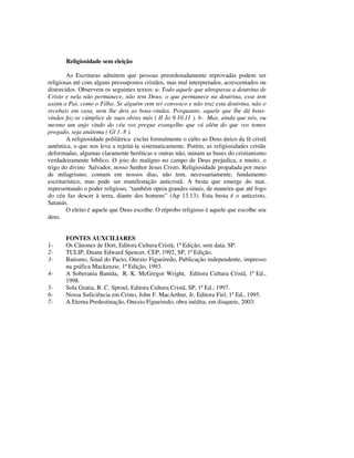 Religiosidade sem eleição

        As Escrituras admitem que pessoas preordenadamente reprovadas podem ser
religiosas até com alguns pressupostos cristãos, mas mal interpretados, acrescentados ou
distorcidos. Observem os seguintes textos: a- Todo aquele que ultrapassa a doutrina de
Cristo e nela não permanece, não tem Deus; o que permanece na doutrina, esse tem
assim o Pai, como o Filho. Se alguém vem ter convosco e não traz esta doutrina, não o
recebais em casa, nem lhe deis as boas-vindas. Porquanto, aquele que lhe dá boas-
vindas faz-se cúmplice de suas obras más ( II Jo 9.10,11 ). b- Mas, ainda que nós, ou
mesmo um anjo vindo do céu vos pregue evangelho que vá além do que vos temos
pregado, seja anátema ( Gl 1. 8 ).
        A religiosidade polilátrica exclui formalmente o culto ao Deus único da fé cristã
autêntica, o que nos leva a rejeitá-la sistematicamente. Porém, as religiosidades cristãs
deformadas, algumas claramente heréticas e outras não, minam as bases do cristianismo
verdadeiramente bíblico. O joio do maligno no campo de Deus prejudica, e muito, o
trigo do divino Salvador, nosso Senhor Jesus Cristo. Religiosidade propalada por meio
de milagrismo, comum em nossos dias, não tem, necessariamente, fundamento
escriturístico, mas pode ser manifestação anticristã. A besta que emerge do mar,
representando o poder religioso, “também opera grandes sinais, de maneira que até fogo
do céu faz descer à terra, diante dos homens” (Ap 13.13). Esta besta é o anticristo,
Satanás.
        O eleito é aquele que Deus escolhe. O réprobo religioso é aquele que escolhe seu
deus.


       FONTES AUXCILIARES
1-     Os Cânones de Dort, Editora Cultura Cristã, 1ª Edição, sem data, SP.
2-     TULIP, Duane Edward Spencer, CEP, 1992, SP, 1ª Edição.
3-     Batismo, Sinal do Pacto, Onezio Figueiredo, Publicação independente, impresso
       na gráfica Mackenzie, 1ª Edição, 1993.
4-     A Soberania Banida, R. K. McGregor Wright, Editora Cultura Cristã, 1ª Ed.,
       1998.
5-     Sola Gratia, R. C. Sproul, Editora Cultura Cristã, SP, 1ª Ed., 1997.
6-     Nossa Suficiência em Cristo, John F. MacArthur, Jr, Editora Fiel, 1ª Ed., 1995.
7-     A Eterna Predestinação, Onezio Figueiredo; obra inédita, em disquete, 2003.
 