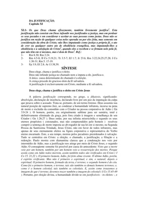 DA JUSTIFICAÇÃO.
       Capítulo XI

XI.1- Os que Deus chama eficazmente, também livremente justifica1. Esta
justificação não consiste em Deus infundir nos justificados a justiça, mas em perdoar
os seus pecados e em considerar e aceitar as suas pessoas como justas. Deus não os
justifica em razão de qualquer coisa neles operada ou por eles feita, mas somente em
consideração da obra de Cristo; não lhes imputando como justiça a própria fé, o ato
de crer ou qualquer outro ato de obediência evangélica, mas imputando-lhes a
obediência e a satisfação de Cristo2, quando eles o recebem e se firmam nele pela fé,
que não têm em si mesmos, mas é dom de Deus3. Ref.:
1-      Rm 8.30; Rm 3.24.
2-      Rm 4.5-8; II Co 5.19,21; Tt 3.5-7; Ef 1.7; Jr 23.6; Rm 3.22,24,25,27,28; I Co
        1.30-31; Rm 5. 17-19.
3-      Fp 3.9; Ef 2.8; At 13.38,39.
                                     SÍNTESE
       Deus elege, chama e justifica o eleito.
       Deus não infunde justiça no chamado nem a imputa a ele, justifica-o.
       A única causa determinante do chamado é a eleição.
       A crença procede do gracioso dom da fé salvadora.
       A justificação é exclusivamente em Cristo, mediante a fé salvadora.

       Deus elege, chama e justifica o eleito em Cristo Jesus

        A palavra justificação corresponde, no grego, a dikaiosis, significando:
absolvição, declaração de inocência, declarado livre por um juiz da imputação da culpa
que pesava sobre o acusado. Trata-se, portanto, de um termo forense. Deus assumiu sua
natural posição de supremo Juiz, ao condenar a humanidade infratora, incursa na pena
de morte e excluída da comunhão com o Criador na pessoa corporativa de Adão ( Gn
3.9-24 ). O homem, porém, era originalmente sublime para ser sumária, total e
definitivamente eliminado da graça, pois fora criado à imagem e semelhança de seu
Criador ( Gn 1.26,27 ). Deus então, por sua infinita misericórdia e segundo os seus
eternos propósitos ( constatados, mas não compreendidos pelo homem ) resolveu
cumprir a sentença de morte imposta ao ab-rogador de sua lei em si mesmo, na Segunda
Pessoa da Santíssima Trindade, Jesus Cristo, não em favor de todos infratores, mas
apenas de seus eternamente eleitos na figura corporativa e representativa do Verbo
eterno encarnado. Este, a seu tempo, morreu pelos pecadores preordenados à salvação.
Tudo se centraliza em Cristo: a eleição, o chamado, a justificação, a filiação e a
redenção. Paulo mostra com diamantina clareza que a condenação nos veio por
intermédio de Adão, mas a justificação nos atinge por meio de Cristo Jesus, o segundo
Adão. O conseqüente somente foi possível por causa do antecedente: Visto que a morte
veio por um homem, também por um homem veio a ressurreição dos mortos. Porque
assim como em Adão todos morrem, assim também todos são vivificados em Cristo ( I
Co 15. 21,22 ). O primeiro homem, Adão, foi feito alma vivente. O último Adão, porém,
é espírito vivificante. Mas não é primeiro o espiritual, e sim, o natural; depois o
espiritual. O primeiro homem, formado da terra, é terreno; o segundo homem é do céu.
Como foi o primeiro homem, o terreno, tais são também os demais homens terrenos; e,
como é o homem celestial, tais também os celestiais. E, assim como trouxemos a
imagem do que é terreno, devemos trazer também a imagem do celestial ( I Co 15.45-49
). Portanto, por eleição divina, a humanidade divide-se em justificáveis - os eleitos -, e
 