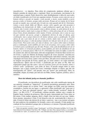injustificáveis - os réprobos. Para efeito de compreensão, podemos afirmar que o
homem caminha do natural para o espiritual; Deus, na encarnação, movimenta-se do
espiritual para o natural. Paulo desenvolve mais detalhadamente a idéia de reprovados
em Adão e justificados em Cristo nos seguintes termos: Portanto, assim como por um só
homem entrou o pecado no mundo, e pelo pecado, a morte, assim também a morte
passou a todos os homens, porque todos pecaram. Porque até ao regime da lei havia
pecado no mundo, mas o pecado não é levado em conta quando não há lei. Entretanto,
reinou a morte desde Adão até Moisés, mesmo sobre aqueles que não pecaram à
semelhança da transgressão de Adão, o qual prefigurava aquele que havia de vir.
Todavia, não é assim o dom gratuito como a ofensa; porque, se, pela ofensa de um só,
morreram muitos, muito mais a graça de Deus e o dom pela graça de um só homem,
Jesus Cristo, foram abundantes sobre muitos. O dom, entretanto, não é como no caso
em que somente um pecou; porque o julgamento derivou de uma só ofensa, para
condenação; mas a graça transcorre de muitas ofensas, para a justificação. Se, pela
ofensa de um e por meio de um só, reinou a morte, muito mais os que recebem a
abundância da graça e o dom da justiça reinarão em vida por meio de um só, a saber,
Jesus Cristo. Pois assim como, por uma só ofensa, veio o juízo sobre todos os homens
para a condenação, assim também, por um só ato de justiça, veio a graça sobre todos
os homens para a justificação que dá vida. Porque, como, pela desobediência de um só
homem, muitos se tornaram pecadores, assim também, por meio da obediência de um
só, muitos se tornaram justos ( Rm 5.12-19 ). O Criador nos criou em Adão; e como foi
ele, éramos nós; dele nos derivamos; dele não escaparíamos. O mesmo Deus recriou-nos
em Cristo, o qual nos libertou da herança negativa de nosso ancestral, concedeu-nos
uma nova humanidade, não por meio de transformações individuais externas, mas pela
vinculação em Cristo Jesus: somos vistos por Deus, não pelo nosso retrato pessoal, mas
na imagem sem pecado de Cristo, aquele que, no trono celeste e no corpo trinitário,
representa-nos. Quem está em Cristo, é justificado por ele junto ao Pai. Não nos
esqueçamos jamais que não somos nem nos tornamos justos por nós mesmos; fomos e
estamos sendo “justificados” pelo Filho de Deus. O pecado atingiu todos os seres
humanos, mas a graça, trazida por Cristo, contempla somente os eleitos, que não são
transfigurados em “puros”, sem pecado, mas em “justos” por justificação. Deus, na
eternidade, elegeu; no tempo, por meio de seu Filho, chama, regenera, justifica, salva e
santifica.

        Deus não infunde justiça no chamado, justifica-o

        O justificado, em decorrência da justificação, não sofre modificação interna de
sua natureza, tornando-se “impecável”. A natureza pecaminosa permanece nele. Deus
não o recebe porque ele se tornou “bom”, mas porque seu Filho, justo por natureza,
assumindo-o, morreu em seu lugar e o apresenta a Deus justificado, não “justo por si
mesmo” ou “justo por alteração interior”, que o tenha tornado “aceitável” diante de
Deus ( ver Rm 4.5-8 )47. O justificado continua pecador, embora seja o templo do
Espírito Santo, herdeiro da promessa, filho da graça, representado por Cristo junto ao
Pai eterno. Certa mulher, pequena, dócil e frágil, criou um leão em sua casa. Adulto,
ficou enorme, musculoso e forte. E ela brincava com ele, acariciando-lhe o dorso e a
juba. O temível felino não deixou de ser leão e carnívoro, mas o seu instinto selvagem
de mais poderoso dos predadores foi domado, estava sob comando. O leão perdeu sua
condição de fera indomável, porque não se dominava a si mesmo. O pecador justificado
47
  - Sobre esta questão, consultar o artigo “Justificação” em O Novo Dicionário da Bíblia, Vol. II, pág. 896,
Junta Editorial Cristã, Edições Vida Nova, SP, 1ª Edição, sem data. Para a Igreja Católica, a conversão torna
o convertido em “santo”, no sentido de “puro”, casto. Resultam desta posição as diversas “canonizações”.
 