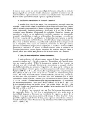 é mais ou menos assim: não perde sua condição de humano caído, não se isenta do
pecado original, não se livra dos pecados fatuais; mas seu instinto pecaminoso fica sob
controle de Deus; o pecado não mais o domina; sua condução diretiva é assumida pelo
Espírito Santo, que mantém sobre ele vigilância e guarda permanentes.

       A única causa determinante do chamado é a eleição

       O pecador eleito é justificado porque Deus, que permitiu a sua queda com a dos
réprobos, criou-o condicionado pela preordenação à crença em Jesus Cristo, o único
meio de salvação dos predestinados. Somos escolhidos na Segunda Pessoa da Trindade
desde a eternidade. Nascemos destinados à justificação, à fé no Filho de Deus, à
comunhão com o Salvador e à fraternidade dos redimidos. Ninguém é chamado por
merecimento próprio ou por padecimentos profundos causados por enfermidade,
crueldade, miserabilidade, rejeição ou acidentalidade. Em quaisquer circunstâncias,
favoráveis ou desfavoráveis, a justificação se fundamenta exclusivamente na eleição
eternamente antecedente em Cristo Jesus e nele efetivada no tempo determinado por
Deus. Nada no homem determina ou condicionada o chamado divino: crença racional
ou fé inteligente; obras sociais ou caritativas; misticismo ou dedicação mística;
privações ou abstinências; flagelações ou autopunições. A escolha e o chamado de Deus
processam-se conforme a sua augusta e soberana vontade, isenta de influências de
quaisquer procedências, mesmo aquelas originárias das melhores intenções. Deus, o
Criador, não se deixa mudar por ações ou estados de suas criaturas. Ele é imutável.

       A crença procede do gracioso dom da fé salvadora

        O homem não gera a fé salvadora, esta é um dom de Deus: Porque pela graça
sois salvos, mediante a fé; e isto não vem de vós, é dom de Deus; não [vem] de obras,
para que ninguém se glorie ( Ef 2.8,9 ). À margem da vontade de Deus ou contra ela
não pode haver salvo ou salvação. A tentativa de o homem tornar-se justo pelo princípio
da obediência irrestrita não funcionou. Ninguém foi salvo pela guarda perfeita da lei,
porque os atos legais exteriores apenas escondiam a pecaminosidade interior, fabricando
hipócritas ( Mt 23. 13-29 ). A lei, portanto, foi incapaz de apresentar um justo sequer a
Deus ( Rm 3.20, 28; Gl 2. 16; Gl 3.11 ). Em vão o pecador luta para merecer a justiça
divina ( Rm 10.3 ). Na verdade, não é o homem que batalha para ser salvo, e se o fizer,
ser-lhe-á inútil. Deus é que lutou, e venceu, em Cristo Jesus, derrotando todas as forças
oponentes ( o mundo, o pecado e a morte ) para salvar os seus escolhidos ( I Pe 4.1; I Pe
3. 18; I Pe 1.18,19 ). O homem somente pode ser justificado mediante a fé naquele que
é o seu autor e consumador, Cristo Jesus ( Hb 12.2 cf Rm 3. 26, 28; Rm 5. 1; Gl 2.16 ).
E Deus por meio de Cristo não justifica “puros”, mas pessoas ímpias ( Rm 4.5,9,11; Gl
3.6 ), pois ele não veio chamar justos, mas pecadores ao arrependimento ( Mt 9.13 cf
Mc 2.17; Lc 5.32; Lc 15.7, 10 ).
        A fé salvadora é um carisma da graça que Deus faz incorporar à nova natureza
do regenerado. Então, ele “crê livre e espontaneamente”, pois assim como a
incredulidade desponta-se livremente na consciência dos réprobos, a ponto de se
julgarem libertos para a descrença, também a fé emerge do íntimo do crente eleito,
pois lá foi implantada pelo Espírito de Deus, como expressão natural de sua vontade, a
vontade reorientada para o Pai celeste de cuja natureza espiritual é herdeiro por Jesus
Cristo ( ver Ef 2.8,9 ).
 