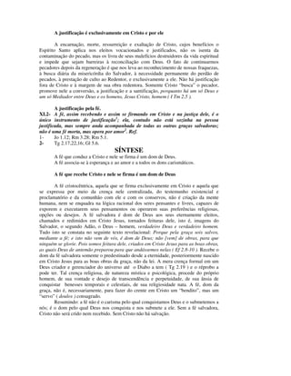 A justificação é exclusivamente em Cristo e por ele

        A encarnação, morte, ressurreição e exaltação de Cristo, cujos benefícios o
Espírito Santo aplica nos eleitos vocacionados e justificados, não os isenta da
contaminação do pecado, mas os livra de seus malefícios destruidores da vida espiritual
e impede que sejam barreiras à reconciliação com Deus. O fato de continuarmos
pecadores depois da regeneração é que nos leva ao reconhecimento de nossas fraquezas,
à busca diária da misericórdia do Salvador, à necessidade permanente do perdão de
pecados, à prestação de culto ao Redentor, e exclusivamente a ele. Não há justificação
fora de Cristo e à margem de sua obra redentora. Somente Cristo “busca” o pecador,
promove nele a conversão, a justificação e a santificação, porquanto há um só Deus e
um só Mediador entre Deus e os homens, Jesus Cristo, homem ( I Tm 2.5 ).

        A justificação pela fé.
XI.2- A fé, assim recebendo e assim se firmando em Cristo e na justiça dele, é o
único instrumento de justificação1; ela, contudo não está sozinha na pessoa
justificada, mas sempre anda acompanhada de todas as outras graças salvadoras;
não é uma fé morta, mas opera por amor2. Ref.
1-      Jo 1.12; Rm 3.28; Rm 5.1.
2-      Tg 2.17,22,16; Gl 5.6.
                                    SÍNTESE
       A fé que conduz a Cristo e nele se firma é um dom de Deus.
       A fé associa-se à esperança e ao amor e a todos os dons carismáticos.

       A fé que recebe Cristo e nele se firma é um dom de Deus

       A fé cristocêntrica, aquela que se firma exclusivamente em Cristo e aquela que
se expressa por meio da crença nele centralizada, do testemunho existencial e
proclamatório e da comunhão com ele e com os conservos, não é criação da mente
humana, nem se enquadra na lógica racional dos seres pensantes e livres, capazes de
exporem e executarem seus pensamentos ou operarem suas preferências religiosas,
opções ou desejos. A fé salvadora é dom de Deus aos seus eternamente eleitos,
chamados e redimidos em Cristo Jesus, tornados feituras dele, isto é, imagens do
Salvador, o segundo Adão, o Deus – homem, verdadeiro Deus e verdadeiro homem.
Tudo isto se constata no seguinte texto revelacional: Porque pela graça sois salvos,
mediante a fé; e isto não vem de vós, é dom de Deus; não [vem] de obras, para que
ninguém se glorie. Pois somos feitura dele, criados em Cristo Jesus para as boas obras,
as quais Deus de antemão preparou para que andássemos nelas ( Ef 2.8-10 ). Recebe o
dom da fé salvadora somente o predestinado desde a eternidade, posteriormente nascido
em Cristo Jesus para as boas obras da graça, não da lei. A mera crença formal em um
Deus criador e gerenciador do universo até o Diabo a tem ( Tg 2.19 ) e o réprobo a
pode ter. Tal crença religiosa, de natureza mística e psicológica, procede do próprio
homem, de sua vontade e desejo de transcendência e perpetuidade, de sua ânsia de
conquistar benesses temporais e celestiais, de sua religiosidade nata. A fé, dom da
graça, não é, necessariamente, para fazer do crente em Cristo um “bendito”, mas um
“servo” ( doulos ) consagrado.
        Resumindo: a fé não é o carisma pelo qual conquistamos Deus e o submetemos a
nós; é o dom pelo qual Deus nos conquista e nos submete a ele. Sem a fé salvadora,
Cristo não será crido nem recebido. Sem Cristo não há salvação.
 