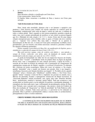 3-     Jo 3.5,18,36; Gl 2.16; Tt 3.4-7.
       Síntese.
       Deus decretou a eleição e a justificação em Cristo Jesus.
       Cristo morreu pelos eleitos do Pai.
       O Espírito Santo vocaciona o escolhido de Deus e insere-o em Cristo para
       salvação.

       Tudo foi decretado em Cristo Jesus

        Deus, desde toda eternidade, planejou criar o ser humano e equipá-lo com
pendores e dons diversos para cumprir sua missão específica no contexto geral da
humanidade; estabelecendo, pela soma do papel e valores de cada um, o conjunto de
todos, a cultura global. Deus, segundo os seus eternos propósitos, permitiu a queda de
todos, mas com o projeto preordenado de justificar os seus eleitos na pessoa daquele
que foi o Mediador de toda criação ( Jo 1.1-3 ). Assim, Cristo não foi uma trágica
solução emergencial para salvar rebeldes sobre os quais o Criador não teve controle,
pois o “suposto” livre arbítrio lhes teria dado o “direito” de se oporem às
determinações do Rei dos reis. A morte de Cristo pelos eternamente escolhidos estava
preordenada e, por isso mesmo, com efeitos universais: retroativos, presentes e futuros.
Eis algumas referências pertinentes:
        Eleitos segundo a presciência de Deus Pai, em santificação do Espírito, para a
obediência e a aspersão do sangue de Jesus Cristo ( I Pe 1.2 ).
        Mas pelo precioso sangue, como de cordeiro sem defeito e sem mácula, o
sangue de Cristo, conhecido, com efeito, antes da fundação do mundo, porém
manifestado no fim dos tempos, por amor de vós ( I Pe 1. 19,29 ).
        A queda da humanidade em Adão não foi um imprevisto fracasso do Criador,
causando outro “vexame”, a humilhante morte do próprio Deus na figura da Segunda
Pessoa trina, com a conseqüência de uma solução provisória, a Igreja de Cristo, a
inserção de um hiato na história da redenção com a postergação do cumprimento da
septuagésima semana-ano de Daniel, segundo a escatologia premilenista. O soberano
Rei, conforme tal ensino escatológico, falhou três vezes, no mínimo: a- Na criação,
quando “pretendeu” criar e manter um homem sem pecado, feito à sua imagem e
semelhança; fracassou, pois Satanás derrubou sua imagem”. b- Na dádiva da lei, quando
“planejou” salvar o homem pela “obediência”; também falhou. c- Em Cristo Jesus,
quando “tentou” restaurar o trono de Davi e implantar seu governo no mundo; mas o
Messias foi derrotado; ficando a septuagésima semana-ano de Daniel inconclusa. O
“fracassado Redentor” tentará novamente, mas, agora, para valer. Doutrina absurda!
Deus, perfeitíssimo, imutável e inerrante, jamais falhou. Tudo que aconteceu e está
acontecendo na história geral e na da redenção foi perfeita e eternamente planejado. A
emergência dos fatos nada mais é que o afloramento de preordenações eternas do Deus
trino. Portanto, nem o pecado nem a encarnação, vida, paixão e morte do Cordeiro de
Deus são resultados de “desgoverno” ou “falta de autoridade” do Todo Poderoso sobre
sua obra criada, o homem. Tudo estava previsto, e o previsível ou foi ordenado ou
permitido. Deus é perfeito e perfeitamente ordena e executa todos os acontecimentos;
principalmente os fatos e eventos redentores.

       CRISTO MORREU PELOS PECADOS DOS ELEITOS

             A JUSTIFICAÇÃO DOS ESCOLHIDOS REALIZOU-SE NA MORTE
       VICÁRIA E SUBSTITUTIVA DO ELEITO DOS ELEITOS, JESUS CRISTO.
       O FILHO DE DEUS DEIXOU-SE SACRIFICAR PELOS PREDESTINADOS
 