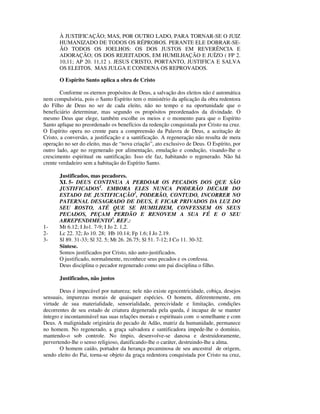 À JUSTIFICAÇÃO; MAS, POR OUTRO LADO, PARA TORNAR-SE O JUIZ
       HUMANIZADO DE TODOS OS RÉPROBOS. PERANTE ELE DOBRAR-SE-
       ÃO TODOS OS JOELHOS: OS DOS JUSTOS EM REVERÊNCIA E
       ADORAÇÃO; OS DOS REJEITADOS, EM HUMILHAÇÃO E JUÍZO ( FP 2.
       10,11; AP 20. 11,12 ). JESUS CRISTO, PORTANTO, JUSTIFICA E SALVA
       OS ELEITOS, MAS JULGA E CONDENA OS REPROVADOS.

       O Espírito Santo aplica a obra de Cristo

        Conforme os eternos propósitos de Deus, a salvação dos eleitos não é automática
nem compulsória, pois o Santo Espírito tem o ministério da aplicação da obra redentora
do Filho de Deus no ser de cada eleito, não no tempo e na oportunidade que o
beneficiário determinar, mas segundo os propósitos preordenados da divindade. O
mesmo Deus que elege, também escolhe os meios e o momento para que o Espírito
Santo aplique no preordenado os benefícios da redenção conquistada por Cristo na cruz.
O Espírito opera no crente para a compreensão da Palavra de Deus, a aceitação de
Cristo, a conversão, a justificação e a santificação. A regeneração não resulta de mera
operação no ser do eleito, mas de “nova criação”, ato exclusivo de Deus. O Espírito, por
outro lado, age no regenerado por alimentação, emulação e condução, visando-lhe o
crescimento espiritual ou santificação. Isso ele faz, habitando o regenerado. Não há
crente verdadeiro sem a habitação do Espírito Santo.

       Justificados, mas pecadores.
       XI. 5- DEUS CONTINUA A PERDOAR OS PECADOS DOS QUE SÃO
       JUSTIFICADOS1. EMBORA ELES NUNCA PODERÃO DECAIR DO
       ESTADO DE JUSTIFICAÇÃO2, PODERÃO, CONTUDO, INCORRER NO
       PATERNAL DESAGRADO DE DEUS, E FICAR PRIVADOS DA LUZ DO
       SEU ROSTO, ATÉ QUE SE HUMILHEM, CONFESSEM OS SEUS
       PECADOS, PEÇAM PERDÃO E RENOVEM A SUA FÉ E O SEU
       ARREPENDIMENTO3. REF.:
1-     Mt 6.12; I Jo1. 7-9; I Jo 2. 1,2.
2-     Lc 22. 32; Jo 10. 28; Hb 10.14; Fp 1.6; I Jo 2.19.
3-     Sl 89. 31-33; Sl 32. 5; Mt 26. 26.75; Sl 51. 7-12; I Co 11. 30-32.
       Síntese.
       Somos justificados por Cristo, não auto-justificados.
       O justificado, normalmente, reconhece seus pecados e os confessa.
       Deus disciplina o pecador regenerado como um pai disciplina o filho.

       Justificados, não justos

       Deus é impecável por natureza; nele não existe egocentricidade, cobiça, desejos
sensuais, impurezas morais de quaisquer espécies. O homem, diferentemente, em
virtude de sua materialidade, sensorialidade, perecividade e limitação, condições
decorrentes de seu estado de criatura degenerada pela queda, é incapaz de se manter
íntegro e incontaminável nas suas relações morais e espirituais com o semelhante e com
Deus. A malignidade originária do pecado de Adão, matriz da humanidade, permanece
no homem. No regenerado, a graça salvadora e santificadora impede-lhe o domínio,
mantendo-o sob controle. No ímpio, desenvolve-se danosa e destruidoramente,
pervertendo-lhe o senso religioso, danificando-lhe o caráter, destruindo-lhe a alma.
       O homem caído, portador da herança pecaminosa de seu ancestral de origem,
sendo eleito do Pai, torna-se objeto da graça redentora conquistada por Cristo na cruz,
 
