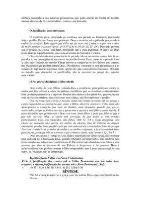 embora mantenha a sua natureza pecaminosa, que pode aflorar em forma de deslizes
morais, desvios da fé e até rebeldias contra o seu Salvador.


       O Justificado, um confessante

        O redimido peca, arrepende-se, confessa seu pecado ao Redentor, recebendo
dele o perdão. Mesmo fraco, mas penitente, Deus o mantém sob o pálio da graça e não o
exclui da salvação: Todo aquele que o Pai me dá, esse virá a mim; e o que vem a mim,
de modo nenhum o lançarei fora ( Jo 6.37 cf Jo 6. 39; Jo 10. 27- 29 ). Deus não permite
que o pecado, no eleito, seja fatal, destruindo-lhe a vida espiritual. O servo de Deus
pode adoecer espiritualmente, mas a misericórdia do Salvador o corará.
        O reprovado não tem consciência de pecado, não se atemoriza com o fato de ser
pecador e, em conseqüência, necessitar do perdão divino. Peca, como se o pecado fosse
a coisa mais natural do mundo. Chega mesmo a vangloriar-se dos delitos que comete,
das blasfêmias que profere contra Deus. Os réprobos encaram os atos pecaminosos e os
estados de depravação espiritual como opções de vida, como direitos humanos. O horror
ao pecado, que atormenta os justificados, não se encontra na psique dos injustos
reprovados.

       O Pai celeste disciplina o filho rebelde

        Deus cuida de seus filhos, velando-lhes a existência, protegendo-os contra os
males que lhes afetam a alma, os poderes mortíferos que os assediam continuamente.
Este cuidado paterno leva o supremo Genitor dos eleitos a discipliná-los, quando pecam,
mas não se arrependem, não confessam suas culpas, não lhe imploram o perdão:
        Ora, na vossa luta contra o pecado, ainda não tendes resistido até ao sangue e
estais esquecidos da exortação que, como a filhos, discorre convosco: Filho meu, não
menosprezes a correção que vem do Senhor, nem desmaies quando por ele és
reprovado; porque o Senhor corrige a quem ama e açoita a todo filho a quem recebe. É
para disciplina que perseverais ( Deus vos trata como filhos ); pois que filho há que o
pai não corrige? Mas, se estais sem correção, de que todos se têm tornado
participantes, logo, sois bastardos, não filhos (Hb 12. 4-8 ). Toda disciplina, com
efeito, no momento não parece ser motivo de alegria, mas de tristeza; ao depois,
entretanto, produz fruto pacífico aos que têm sido por ela exercitados, fruto de justiça.
Por isso, restabelecei as mãos decaídas e os joelhos trôpegos; e fazei caminhos retos
para os pés, para que não se extravie o que é manco; antes, seja curado ( 12.11-13 ).
        Deus disciplina e corrige os seus eleitos redimidos em Cristo Jesus, não somente
para reabilitá-los à fidelidade filial, quando rebelados ou transviados, mas também para
reencaminhá-los, educá-los e santificá-los. O Pai celeste não abandona seus filhos e nem
permite que eles se desviem de sua Palavra e desprezem o lar paterno. Deus é
misericordioso para perdoar sempre o filho arrependido, mas é justo para castigá-lo com
rigor, se, pecando, não se arrepender.

       Justificação no Velho e no Novo Testamentos.
XI. 6- A justificação dos crentes sob o Velho Testamento era, em todos estes
respeitos, a mesma justificação dos crentes sob o Novo Testamento1. Ref.:
1-     Hb 11.13; Jo 8.56; Gl 3. 6-8; At 15.11; Rm 3.30.
                                     SÍNTESE
       Não há separação entre lei e graça, pois em ambas Deus opera em benefício dos
       eleitos
 