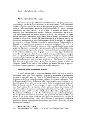 Cristo é o Salvador de todos os eleitos.



       Não há separação entre lei e graça

        Não se deve pensar que o Deus do Velho Testamento é o da justiça implacável,
da condenação sem misericórdia; enquanto o do Novo Testamento é o da misericórdia
ilimitada, do perdão irrestrito. Estabelecer oposição entre graça e justiça na história da
redenção é não compreender a obra divina da salvação revelada no Antigo e no Novo
Testamentos, nas quais o Criador, o Rei, o Juiz e o Salvador são mesmo Deus,
exercendo todas esta funções com absoluta eqüidade e equanimidade. Não se pode,
pois, tratar isoladamente um aspecto da operação divina; isto redundaria em visões
parciais e definições inadequadas do ser divino. Deus é justiça e graça na criação, na
providência, na redenção e no juízo. Ele foi gracioso na criação do homem, justo no seu
julgamento, quando pecou; e misericordioso na providência da salvação, da eleição de
seu povo e no envio de Cristo para remissão de seus escolhidos. Condenou Caim, o
fratricida e, ao mesmo tempo, protegeu-o do assassinato pressuposto ( Gn 4. 11-15 ).
Retirou o seu povo do Egito, onde se encontrava sob a escravidão faraônica, num ato de
graça, mas depois, sob seus cuidados e governo, deu-lhe a lei, sistema legal e ético para
relacionamento com o Supremo Governante e com os semelhantes na unidade nacional.
A lei, portanto, é dádiva do Deus da graça ao seu povo eleito, depois de liberto da
escravidão estrangeira. Se Deus é uno na unidade trina, que razão lógica e teológica
temos de separar o Pai do Filho, inquinando o primeiro de “legalista” e qualificando o
segundo de “perdoador liberal”? Além do mais, a retíssima justiça divina e sua infinita
graça encontraram-se na cruz, onde Deus, na pessoa de Cristo, puniu-se a si mesmo,
para justificar os pecadores eleitos. A graça só foi possível, porque a justiça foi
cumprida: a morte recaiu sobre o Filho de Deus, que morreu em lugar do pecador,
livrando-o da condenação eterna. Portanto, sem justiça não há graça.

       Cristo é o justificador de todos os eleitos

        A justificação de todos os eleitos, em todos os tempos, realiza-se no grande e
eternamente Eleito, Jesus Cristo. Ninguém a si mesmo se justificou ou se justifica pelas
obras da lei, mas pela crença em Cristo: os do Velho Testamento, pela fé no Messias
prometido; os do Novo, porque depositaram confiança na promessa realizada no Verbo
de Deus encarnado. O povo de Deus na velha e na nova dispensações originou-se em
Cristo. Somente Cristo salva e preserva o salvo. Todos foram eternamente eleitos no
Filho de Deus e para ele. A lei serviu para revelar a vontade diretiva de Deus e
estabelecer controle ético e espiritual sobre o eleitos de Deus, mas somente a fé
salvadora no Cristo da promessa foi eficaz para redenção dos vocacionados e agrupados
da Igreja de Deus ( Cf Hb 11.13; Gl 3.6-8; Rm 3.30 ). Na verdade, ninguém chega ao
Pai, a não ser pelo Filho ( Jo 14. 6 ). No Velho Testamento não se obtinha perdão pela
lei, mas por meio de sacrifícios expiatórios, que tipificavam o Cordeiro de Deus que
haveria de vir; e veio, sendo sacrificado pelos pecadores preordenados à salvação. A
obra de salvação realiza-se em Cristo e nele se consuma de modo perfeito, completo e
permanente, pois ele é eterno e eternamente eleito para chamar, congregar e salvar os
predestinados à redenção.

       FONTES AUXILIARES
01-    Eleitos de Deus, R. C. Sproul, 1ª Edição, SP, 1998, Editora Cultura Cristã.
 