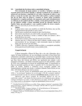 I.5-    Autoridade das Escrituras sobre a autoridade da Igreja.
        Pelo testemunho da Igreja podemos ser movidos e incitados a um alto e
reverente apreço da Escritura Sagrada; a suprema excelência do seu conteúdo, e
eficácia da sua doutrina, a majestade do seu estilo, a harmonia de todas as suas
partes, o escopo do seu todo ( que é dar a Deus toda a glória ), a plena revelação
que faz do único meio de salvar-se o homem, as muitas outras excelências
incomparáveis e completa perfeição, são argumentos pelos quais abundantemente
se evidencia ser ela a palavra de Deus; contudo, a nossa plena persuasão e certeza
da sua infalível verdade e divina autoridade provêm da operação interna do
Espírito Santo, que pela palavra e com a palavra testifica em nossos corações.
Ref.: I Tm 3.15; I Jo 2.20, 27; Jo 16.13,14; I Co 2.10-12.
        Síntese
1-      A Igreja incita e move seus membros ao estudo das Escrituras, mas sua fala
        obrigatoriamente dela procede ou nela se apoia.
2-      Não há maior excelência de conteúdo do que o das Escrituras.
3-      Seus ensinos são eficazes, seu estilo é nobre, suas partes são harmônicas.
4-      O escopo das Escrituras é revelar a vontade de Deus aos homens e dar a
        glória devida ao seu nome.
5-      As Escrituras revelam o único meio de salvação: Jesus Cristo.
6-      Sabemos que ela é a Palavra de Deus pelas evidentes virtudes textuais, pelo
        convencimento de sua mensagem e pelo testemunho interno do Espírito
        Santo, que age em nós por meio delas.
7-      A Bíblia é, para nós, a suprema verdade revelada e a conseqüente autoridade
        divina para nossa fé confessional e nossa conduta cristã.

        O papel da Igreja

        A Igreja testemunha a Palavra de Deus; não a cria, não a determina, não a
supera. No tempo da Reforma e de sua consolidação, necessário se fazia firmar bem
solidamente os primados confessionais na autoridade ímpar e exclusiva das Sagradas
Escrituras contra o pregação romana, que impunha às mentes desinformadas a tese de
que Deus falava não somente pela Bíblia, mas igualmente pela tradição e pelo
magistério eclesiástico; este último sumariado na pessoa do sumo pontífice, a partir
de 1870, com a implantação do decreto da infalibilidade papal. A centralização no
Papa da autoridade suprema em todas as questões de fé e de moral bem como o
poder de receber, produzir e comunicar novas revelações sagradas está
magisterialmente colocado pelo lúcido e combativo Eduardo Carlos Pereira em sua
obra: O Problema Religioso da América Latina:
        Com o decreto, porém, da infalibilidade papal, pelo concílio Vaticano, em
1870, a “voz da Igreja” fundiu-se na voz do papa, e Pio IX, o primeiro infalível,
assim interpretando esse decreto, declarou: La tradizione son io, a tradição sou eu!
        Operou-se uma franca evolução da autoridade infalível no seio do
catolicismo romano14: das Santas Escrituras passou ela virtualmente para a Igreja;
a Igreja restringiu-se ao claro; o clero absorveu-se no papa. Assim, de 1870 para
cá, o Papa tornou-se oficialmente o órgão da infalibilidade divina na terra15.
14
   - Consultar Ernesto Luiz de Oliveira em sua Obra: “Roma, a Igreja e o Anticristo”, respondendo o libelo
de Pe Leonel Franca: “A Igreja, A Reforma e a Civilização”, CEP, SP, 1960. O 1º cap. Do livro de Ernesto
de Oliveira é oportuníssimo.
         Útil seria ler também “ Scripture, Authority of”, de Alan Richardson em The Interpreter’s
Dictionary of de Bible, 4º vol. Abingdon Press, NY, pág. 248.
15
   - Eduardo C. Pereira em “Problema Religioso da América Latina, Livraria Independente Editora, SP, 2ª
Edição, 1949, pág. 35.
 