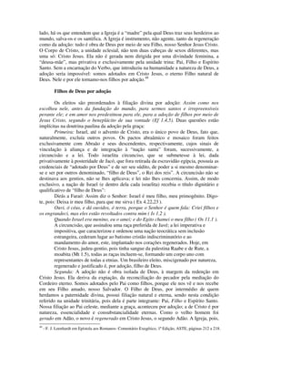 lado, há os que entendem que a Igreja é a “madre” pela qual Deus traz seus herdeiros ao
mundo, salva-os e os santifica. A Igreja é instrumento, não agente, tanto da regeneração
como da adoção: tudo é obra de Deus por meio de seu Filho, nosso Senhor Jesus Cristo.
O Corpo de Cristo, a unidade eclesial, não tem duas cabeças de sexos diferentes, mas
uma só: Cristo Jesus. Ela não é gerada nem dirigida por uma divindade feminina, a
“deusa-mãe”, mas privativa e exclusivamente pela unidade trina: Pai, Filho e Espírito
Santo. Sem a encarnação do Verbo, que introduziu na humanidade a natureza de Deus, a
adoção seria impossível: somos adotados em Cristo Jesus, o eterno Filho natural de
Deus. Nele e por ele tornamo-nos filhos por adoção.49

           Filhos de Deus por adoção

        Os eleitos são preordenados à filiação divina por adoção: Assim como nos
escolheu nele, antes da fundação do mundo, para sermos santos e irrepreensíveis
perante ele; e em amor nos predestinou para ele, para a adoção de filhos por meio de
Jesus Cristo, segundo o beneplácito de sua vontade (Ef 1.4,5). Duas questões estão
implícitas na doutrina paulina da adoção pela graça:
        Primeira: Israel, até o advento de Cristo, era o único povo de Deus, fato que,
naturalmente, excluía outros povos. Os pactos abraâmico e mosaico foram feitos
exclusivamente com Abraão e seus descendentes, respectivamente, cujos sinais de
vinculação à aliança e de integração à “nação santa” foram, sucessivamente, a
circuncisão e a lei. Todo israelita circunciso, que se submetesse à lei, dada
privativamente à posteridade de Jacó, que fora retirada da escravidão egípcia, possuía as
credenciais de “adotado por Deus” e de ser seu súdito, de poder a si mesmo denominar-
se e ser por outros denominado, “filho de Deus”, o Rei dos reis”. A circuncisão não se
destinava aos gentios, não se lhes aplicava; e lei não lhes concernia. Assim, de modo
exclusivo, a nação de Israel (e dentro dela cada israelita) recebia o título dignitário e
qualificativo de “filho de Deus”:
        Dirás a Faraó: Assim diz o Senhor: Israel é meu filho, meu primogênito. Digo-
te, pois: Deixa ir meu filho, para que me sirva ( Ex 4.22,23 ).
        Ouvi, ó céus, e dá ouvidos, ó terra, porque o Senhor é quem fala: Criei filhos e
os engrandeci, mas eles estão revoltados contra mim ( Is 1.2 ).
        Quando Israel era menino, eu o amei; e do Egito chamei o meu filho ( Os 11.1 ).
        A circuncisão, que assinalou uma raça preferida de Javé; a lei imperativa e
        impositiva, que caracterizou e ordenou uma nação teocrática sem inclusão
        estrangeira, cederam lugar ao batismo cristão indiscriminatório e ao
        mandamento do amor, este, implantado nos corações regenerados. Hoje, em
        Cristo Jesus, judeu-gentio, pois tinha sangue da palestina Raabe e de Rute, a
        moabita (Mt 1.5), todas as raças incluem-se, formando um corpo uno com
        representantes de todas a etnias. Um brasileiro eleito, miscigenado por natureza,
        regenerado e justificado é, por adoção, filho de Deus.
        Segunda: A adoção não é obra isolada de Deus, à margem da redenção em
Cristo Jesus. Ela deriva da expiação, da reconciliação do pecador pela mediação do
Cordeiro eterno. Somos adotados pelo Pai como filhos, porque ele nos vê e nos recebe
em seu Filho amado, nosso Salvador. O Filho de Deus, por intermédio de quem
herdamos a paternidade divina, possui filiação natural e eterna, sendo nesta condição
referido na unidade trinitária, pois dela é parte integrante: Pai, Filho e Espírito Santo.
Nossa filiação ao Pai celeste, mediante a graça, aconteceu por adoção; a de Cristo é por
natureza, essencialidade e consubstancialidade eternas. Como o velho homem foi
gerado em Adão, o novo é regenerado em Cristo Jesus, o segundo Adão. A Igreja, pois,
49
     - F. J. Leenhardt em Epístola aos Romanos- Comentário Exegético, 1ª Edição, ASTE, páginas 212 a 218.
 