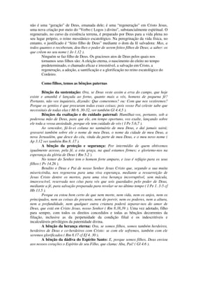 não é uma “geração” de Deus, emanada dele; é uma “regeneração” em Cristo Jesus,
uma nova criação por meio do “Verbo ( Logos ) divino”, substancialmente espiritual. O
regenerado, no curso da existência terrena, é preparado por Deus para a vida plena no
seu lugar próprio, o reino messiânico escatológico. Na peregrinação da vida física, no
entanto, o justificado é “feito filho de Deus” mediante o dom da fé salvadora: Mas, a
todos quantos o receberam, deu-lhes o poder de serem feitos filhos de Deus; a saber: os
que crêem no seu nome ( Jo 1.12 ).
       Ninguém se faz filho de Deus. Os graciosos atos de Deus pelos quais nos
       tornamos seus filhos são: A eleição eterna, o nascimento do eleito no tempo
       predeterminado, o chamado eficaz e irresistível, a salvação em Cristo, a
       regeneração, a adoção, a santificação e a glorificação no reino escatológico do
       Cordeiro.

       Como filhos, temos as bênçãos paternas

         Bênção da sustentação: Ora, se Deus veste assim a erva do campo, que hoje
existe e amanhã é lançada ao forno, quanto mais a vós, homens de pequena fé?
Portanto, não vos inquieteis, dizendo: Que comeremos? ou: Com que nos vestiremos?
Porque os gentios é que procuram todas essas coisas; pois vosso Pai celeste sabe que
necessitais de todas elas ( Mt 6. 30-32, ver também Gl 4.4,5 ).
         Bênçãos da exaltação e do cuidado paternal: Humilhai-vos, portanto, sob a
poderosa mão de Deus, para que ele, em tempo oportuno, vos exalte, lançando sobre
ele toda a vossa ansiedade, porque ele tem cuidado de vós ( I Pe 5.6,7 ).
         Ao vencedor, fá-lo-ei coluna no santuário de meu Deus, e daí jamais sairá;
gravarei também sobre ele o nome de meu Deus, o nome da cidade de meu Deus, a
nova Jerusalém, que desce do céu, vinda da parte de meu Deus, e o meu novo nome (
Ap 3.12 ver também Rm 8. 17 ).
         A bênção da proteção e segurança: Por intermédio de quem obtivemos
igualmente acesso, pela fé, a esta graça, na qual estamos firmes; e gloriemo-nos na
esperança da glória de Deus ( Rm 5.2 ).
         No temor do Senhor tem o homem forte amparo, e isso é refúgio para os seus
filhos ( Pv 14.26 ).
         Bendito o Deus e Pai de nosso Senhor Jesus Cristo que, segundo a sua muita
misericórdia, nos regenerou para uma viva esperança, mediante a ressurreição de
Jesus Cristo dentre os mortos, para uma viva herança incorruptível, sem mácula,
imarcescível, reservada nos céus para vós que sois guardados pelo poder de Deus,
mediante a fé, para salvação preparada para revelar-se no último tempo ( I Pe 1. 3-5 cf
Hb 13.5 ).
         Porque eu estou bem certo de que nem morte, nem vida, nem os anjos, nem os
principados, nem as coisas do presente, nem do porvir, nem os poderes, nem a altura,
nem a profundidade, nem qualquer outra criatura poderá separar-nos do amor de
Deus, que está em Cristo Jesus, nosso Senhor ( Rm 8.38,39 ). Uma vez adotado, filho
para sempre, com todos os direitos concedidos e todas as bênçãos decorrentes da
filiação, inclusive as da perpetuidade da condição filial e os indescritíveis e
incalculáveis privilégios da paternidade divina.
         A bênção da herança eterna: Ora, se somos filhos, somos também herdeiros,
herdeiros de Deus e co-herdeiros com Cristo: se com ele sofremos, também com ele
seremos glorificados ( Rm 8.17 cf Ef 4. 30 ).
         A bênção da dádiva do Espírito Santo: E, porque somos filhos, Deus enviou
aos nossos corações o Espírito de seu Filho, que clama: Aba, Pai! ( Gl 4.6 ).
 
