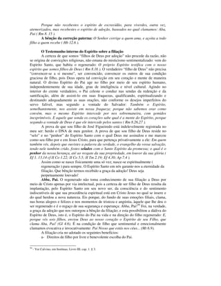 Porque não recebestes o espírito de escravidão, para viverdes, outra vez,
atemorizados, mas recebestes o espírito de adoção, baseados no qual clamamos: Aba,
Pai ( Rm 8. 15 ).
        A bênção da correção paterna: O Senhor corrige a quem ama, e açoita a todo
filho a quem recebe ( Hb 12.6 ).

        O Testemunho interno do Espírito sobre a filiação
        A certeza de que somos “filhos de Deus por adoção” não procede da razão, não
se origina de convicções religiosas, não emana do misticismo sentimentalizado: vem do
Espirito Santo, que habita o regenerado: O próprio Espírito testifica com o nosso
espírito que somos filhos de Deus ( Rm 8.16 ). O verdadeiro “filho de Deus” não precisa
“convencer-se a si mesmo”, ser convencido, convencer os outros de sua condição
graciosa de filho, pois Deus opera tal convicção em seu coração e mente de maneira
natural. O divino Espírito do Pai age no filho por meio de seu espírito humano,
independentemente de sua idade, grau de inteligência e nível cultural. Agindo no
interior do crente verdadeiro, o Pai celeste o conduz nas sendas da redenção e da
santificação, além de assisti-lo em suas fraquezas, qualificando, espiritualizando e
destinando adequadamente as suas orações, não conforme os desejos imperfeitos do
servo falível, mas segundo a vontade do Salvador: Também o Espírito,
semelhantemente, nos assiste em nossa fraqueza; porque não sabemos orar como
convém, mas o mesmo Espírito intercede por nos sobremaneira, com gemidos
inexprimíveis. E aquele que sonda os corações sabe qual é a mente do Espírito, porque
segundo a vontade de Deus é que ele intercede pelos santos ( Rm 8.26,27 ).
        A prova de que sou filho de José Figueiredo está indelevelmente registrada no
meu ser: herdo o DNA de meu genitor. A prova de que sou filho de Deus reside no
“selo” e no “penhor” do Espírito Santo com o qual Deus me assinalou e me marcou
como seu filho por e em Jesus Cristo, para que pertença privativamente a ele: Em quem
também vós, depois que ouvistes a palavra da verdade, o evangelho da vossa salvação,
tendo nele também crido, fostes selados com o Santo Espírito da promessa; o qual é o
penhor da nossa herança, até ao resgate da sua propriedade, em louvor da sua glória (
Ef 1. 13,14 cf II Co 1.22; II Co 5.5; II Tm 2.19; Ef 4.30; Ap 7.4 ).
        Assim como se nasce fisicamente uma só vez; nasce-se espiritualmente (
        regeneração ) para sempre. O Espírito Santo em nós garante-nos a eternidade da
        filiação. Que bênção termos recebido a graça da adoção! Deus seja
        perpetuamente louvado!
        Abba, Pai. O regenerado não toma conhecimento de sua filiação a Deus por
meio de Cristo apenas por via intelectual, pois a certeza de ser filho de Deus resulta da
implantação, pelo Espírito Santo em seu novo ser, da consciência e do sentimento
indiscutíveis de que sua procedência espiritual está em Cristo Jesus no qual se insere e
do qual herdou a nova natureza. Eis porque, do fundo de suas emoções filiais, clama,
nas horas alegres e felizes e nos momentos de tristeza e angústia, àquele que lhe deu o
ser regenerado e é o regaço de sua segurança e esperança: Abba, Pai!50 Foi, na verdade,
a graça da adoção que nos outorgou a bênção da filiação; e esta possibilitou a dádiva do
Espírito de Deus, isto é, o Espírito do Pai na vida e na direção do filho regenerado: E,
porque vós sois filhos, enviou Deus ao nosso coração o Espírito de seu Filho, que
clama Aba, Pai! (Gl 4.6). É na condição de filho que sentimental e emocionalmente
clamamos evocativa e invocativamente: Pai Nosso que estás nos céus... (Mt 6.9).
        A filiação cria no adotado os seguintes benefícios:
        a- Direitos de filho por livre e benevolente escolha do Pai.

50
     - Ver Calvino, em Instituas, Livro III, cap. 1. § 3.
 