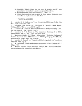 b- Estabelece vínculos filiais, não por meio de geração natural e elos
         genealógicos, mas mediante a graciosa adoção em Cristo Jesus.
      c- Garante herança na glória eterna do Pai (Gl 4.7; Rm 8.17).
      d- Como filhos de direito, mas no amor de Deus, falamos diretamente com
         nosso Pai, em oração, clamando: Abba, Pai!.

           FONTES AUXILIARES

1-     Adoção, M. A. MacLeod, em “Novo Dicionário da Bíblia”, pag. 34, Ed. Vida
Nova, SP, 1ª Edição, 1966, vol. I.
2-     Adopcion, John Murray em “Diccionario de Teologia”, Grand Rapids,
Michigan, USA, 1ª Ed, em espanhol,1985, pág. 26.
3-     Adoção, P. H. Davids em “Enciclopédia Histórico – Teológica da Igreja Cristã.
Ed. Vida Nova, SP, 1ª Ed., 1988, vol. I, pág. 18”.
4-     Adoption, C. F. D. Moule em “The Interpreter’s Dictionary of the Bible,
Abingdon Press, NY, USA, vol. I, 1ª Ed. 1962, págs. 48,49.
5-     Huiothesia (adoção), W.V. Marttz e Schweizer em “ Theological Dictionary of
the New Testament, Kittel, WM. B. Eerdmans Publishing Company, Grand Rapids,
Michigan, USA, vol VIII, 1980, págs 397 a 399.
6-     Adoção, M. Bernoulli em “Vocabulário Bíblico”, organizado por Von Almen,
ASTE, SP, 1ª Ed., pág. 11.
7-     F. J. Leenhardt, Espítola aos Romanos – Comentário , ASTE, Campinas, SP, 1ª
Edição, 1969.
8-     Calvino, Romanos, Edições Parácletos, 1ª Edição, 1997, tradução de Valter G.
Martins: comentário de Rm 8.12-14 e Rm 14.15-18.
 