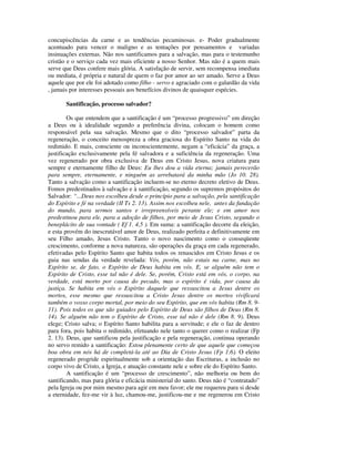 concupiscências da carne e as tendências pecaminosas. e- Poder gradualmente
acentuado para vencer o maligno e as tentações por pensamentos e variadas
insinuações externas. Não nos santificamos para a salvação, mas para o testemunho
cristão e o serviço cada vez mais eficiente a nosso Senhor. Mas não é a quem mais
serve que Deus confere mais glória. A satisfação de servir, sem recompensa imediata
ou mediata, é própria e natural de quem o faz por amor ao ser amado. Serve a Deus
aquele que por ele foi adotado como filho - servo e agraciado com o galardão da vida
, jamais por interesses pessoais aos benefícios divinos de quaisquer espécies.

       Santificação, processo salvador?

        Os que entendem que a santificação é um “processo progressivo” em direção
a Deus ou à idealidade segundo a preferência divina, colocam o homem como
responsável pela sua salvação. Mesmo que o dito “processo salvador” parta da
regeneração, o conceito menospreza a obra graciosa do Espírito Santo na vida do
redimido. E mais, consciente ou inconscientemente, negam a “eficácia” da graça, a
justificação exclusivamente pela fé salvadora e a suficiência da regeneração. Uma
vez regenerado por obra exclusiva de Deus em Cristo Jesus, nova criatura para
sempre e eternamente filho de Deus: Eu lhes dou a vida eterna; jamais perecerão
para sempre, eternamente, e ninguém as arrebatará da minha mão (Jo 10. 28).
Tanto a salvação como a santificação incluem-se no eterno decreto eletivo de Deus.
Fomos predestinados à salvação e à santificação, segundo os supremos propósitos do
Salvador: “...Deus nos escolheu desde o princípio para a salvação, pela santificação
do Espírito e fé na verdade (II Ts 2. 13). Assim nos escolheu nele, antes da fundação
do mundo, para sermos santos e irrepreensíveis perante ele; e em amor nos
predestinou para ele, para a adoção de filhos, por meio de Jesus Cristo, segundo o
beneplácito de sua vontade ( Ef 1. 4,5 ). Em suma: a santificação decorre da eleição,
e esta provém do inescrutável amor de Deus, realizado perfeita e definitivamente em
seu Filho amado, Jesus Cristo. Tanto o novo nascimento como o conseqüente
crescimento, conforme a nova natureza, são operações da graça em cada regenerado,
efetivadas pelo Espírito Santo que habita todos os renascidos em Cristo Jesus e os
guia nas sendas da verdade revelada: Vós, porém, não estais na carne, mas no
Espírito se, de fato, o Espírito de Deus habita em vós. E, se alguém não tem o
Espírito de Cristo, esse tal não é dele. Se, porém, Cristo está em vós, o corpo, na
verdade, está morto por causa do pecado, mas o espírito é vida, por causa da
justiça. Se habita em vós o Espírito daquele que ressuscitou a Jesus dentre os
mortos, esse mesmo que ressuscitou a Cristo Jesus dentre os mortos vivificará
também o vosso corpo mortal, por meio do seu Espírito, que em vós habita (Rm 8. 9-
11). Pois todos os que são guiados pelo Espírito de Deus são filhos de Deus (Rm 8.
14). Se alguém não tem o Espírito de Cristo, esse tal não é dele (Rm 8. 9). Deus
elege; Cristo salva; o Espírito Santo habilita para a servitude; e ele o faz de dentro
para fora, pois habita o redimido, efetuando nele tanto o querer como o realizar (Fp
2. 13). Deus, que santificou pela justificação e pela regeneração, continua operando
no servo remido a santificação: Estou plenamente certo de que aquele que começou
boa obra em nós há de completá-la até ao Dia de Cristo Jesus (Fp 1.6). O eleito
regenerado progride espiritualmente sob a orientação das Escrituras, a inclusão no
corpo vivo de Cristo, a Igreja, e atuação constante nele e sobre ele do Espírito Santo.
        A santificação é um “processo de crescimento”, não melhoria ou bem do
santificando, mas para glória e eficácia ministerial do santo. Deus não é “contratado”
pela Igreja ou por mim mesmo para agir em meu favor; ele me requereu para si desde
a eternidade, fez-me vir à luz, chamou-me, justificou-me e me regenerou em Cristo
 