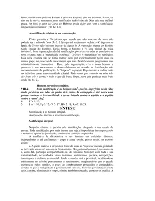 Jesus, santifica-me pela sua Palavra e pelo seu Espírito, que me foi dado. Assim, eu
não me fiz servo, nem santo, nem santificado: tudo é obra de Deus pela sua inefável
graça. Por isso, o autor da Carta aos Hebreus podia dizer que “sem a santificação
ninguém verá o Senhor” (Hb 12. 14).

       A santificação origina-se na regeneração

       Cristo garantiu a Nicodemos que aquele que não nascesse de novo não
poderia ver o reino de Deus (Jo 3. 3.3) e que tal nascimento incluía: a- O ingresso na
Igreja de Cristo pelo batismo (nascer da água). b- A operação interna do Espírito
Santo (nascer do Espírito). Desta forma, o batismo é “o sinal visível da graça
invisível”. Sem regeneração não há santificação, pois ela cria todas as condições na
nova criatura para a “maturidade espiritual” (teleotes = maturidade ou perfeição).
Essa nova criatura não se torna melhor nem pior espiritualmente (com mais ou
menos graça) no processo de crescimento, que não é beatificamente progressivo, mas
ministerialmente construtivo. Deus, pela regeneração, cria o novo homem e
promove o seu crescimento e desenvolvimento no sentido da frutificação, não
necessariamente da purificação. A “limpeza”, o próprio Regenerador a realiza tanto
no indivíduo como na comunidade eclesial: Todo ramo que, estando em mim, não
der fruto, ele o corta; e todo o que dá fruto, limpa, para que produza mais fruto
ainda (Jo 15. 2).

               Homem, ser psicossomático.
VIII.2-        Esta santificação é no homem todo1, porém, imperfeita nesta vida;
ainda persistem em todas as partes dele restos da corrupção, e daí nasce uma
guerra contínua e irreconciliável: a carne lutando contra o espírito e o espírito
contra a carne2. Ref.
1-     I Ts 5. 23.
2-     I Jo 1. 10; Fp 3. 12; Gl 5. 17; I Pe 2. 11; Rm 7. 19,23.
                                    SÍNTESE
       Santificação é do homem integral.
       As oposições internas e externas à santificação.

       Santificação integral

        Ninguém elimina o pecado pela santificação, chegando a um estado de
pureza. Toda santificação, por mais intensa que seja, é imperfeita e incompleta, pois
o redimido, apesar de justificado, continua na condição de pecador.
        A tendência de dicotomizar o ser humano em entidades distintas,
independentes e até conflitantes – corpo e alma - pode, grosso modo, ser exposto
assim:
        a- A parte material é depósito e fonte de todas as “sujeiras” morais, pois tudo
se deriva do sensorial, pensam os dicotomistas. O organismo humano é pura natureza
e, como tal, participa, compartilhando-se, do universo biológico com toda a sua
transitoriedade, necessidades vitais, instintos, sentimentos, paixões, competições,
dominações e ciclismo existencial. Sendo a matéria má e perecível; localizando-se
estritamente no cérebro pensamentos e sentimentos; imaginando-se que o pecado
expressa-se pelos sentidos, e estes são cerebralmente produzidos e comandados;
conclui-se que a malignidade é genuinamente sensória, biofísica por natureza. Neste
caso, a morte, eliminando o corpo, elimina também o pecado, que nele se localiza. A
 