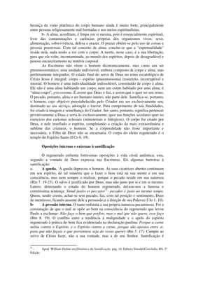 herança da visão platônica do corpo humano ainda é muito forte, principalmente
entre pessoas religiosamente mal formadas e nos meios espiritualistas.
        b- A alma, acreditam, é limpa em si mesma, pois é essencialmente espiritual,
livre das contaminações e carências próprias dos organismos vivos: sexo,
alimentação, sobrevivência, defesa e prazer. O prazer obtém-se pelo uso de coisas e
pessoas prazerosas. Com tal conceito de alma, conclui-se que a “espiritualidade”
reside nela, nada tendo a ver com o corpo. A morte, neste caso, é a sua libertação,
para que ela volte, incontaminada, ao mundo dos espíritos, depois de desagradável e
penoso encarceramento na matéria corporal.
        As Escrituras não vêem o homem dicotomicamente, mas como um ser
pneumossomático, uma unidade indivisível, embora composto de corpo e alma, mas
perfeitamente integrados. O estado final do servo de Deus no reino escatológico de
Cristo Jesus é integral: corpo – espírito (pneumossoma) ressurreto, incorruptível e
imortal. O homem é uma individualidade indissolúvel, constituído de corpo e alma.
Ele não é uma alma habitando um corpo, nem um corpo habitado por uma alma; é
“alma-corpo”, psicossoma. É assim que Deus o fez, e assim que o quer no seu reino.
O pecado, portanto, afeta o ser humano inteiro, não parte dele. Santifica-se, portanto,
o homem, cujo objetivo preestabelecido pelo Criador era ser exclusivamente seu,
destinado ao seu serviço, adoração e louvor. Para cumprimento de tais finalidades,
foi criado à imagem e semelhança do Criador. Ser santo, portanto, significa pertencer
privativamente a Deus e servi-lo exclusivamente, quer nas funções seculares quer no
exercício dos carismas eclesiais (ministeriais e litúrgicos). O corpo foi criado por
Deus, e nele insuflado o espírito, completando a criação da mais extraordinária e
sublime das criaturas, o homem. Se a corporalidade não fosse importante e
necessária, o Filho de Deus não se encarnaria. O corpo do eleito regenerado é o
templo do Espírito Santo (I Co 6. 19).

        Oposições internas e externas à santificação

        O regenerado enfrenta fortíssimas oposições à vida cristã autêntica; esta,
segundo a vontade de Deus expressa nas Escrituras. Eis algumas barreiras à
santificação:
a-      A queda. A queda depravou o homem. As suas cicatrizes abertas continuam
em seu espírito, de tal maneira que o fazer o bem está na sua mente e em sua
consciência, mas nem sempre o realizar, porque o pecado reside em sua natureza
(Rm 7. 19-23). O salvo é justificado por Deus, mas não justo por si e em si mesmo.
Lutero, detectando o estado do homem regenerado, deixou-nos a famosa e
corretíssima sentença: Simul justos et peccator51: pecador e justo ao mesmo tempo.
Quem, sendo crente, achar-se sem pecado, faz, com tal posição e sentimento, Deus
de mentiroso, ficando ausente dele a persuasão e a direção de sua Palavra (I Jo 1. 10).
b-      A pressão interna. O santo enfrenta a sua própria natureza pecaminosa. Foi a
constatação de que o mal se opõe ao bem na consciência do regenerado que levou
Paulo a exclamar: Não faço o bem que prefiro, mas o mal que não quero, esse faço
(Rm 8. 19). O conflito entre a tendência à malignidade e o apelo do espírito
regenerado à prática do bem fica evidenciada na declaração paulina: Porque a carne
milita contra o Espírito, e o Espírito contra a carne, porque são opostos entre si;
para que não façais o que porventura seja do vosso querer (Rm 5. 17). Cumpre ao
servo de Cristo fazer, não a sua vontade, mas a de seu Senhor. Santificação é

51
  -     Apud William Hulme em Dinâmica da Santificação, pág. 16, Editora Sinodal,Corcórdia, RS, 2ª
Edição.
 