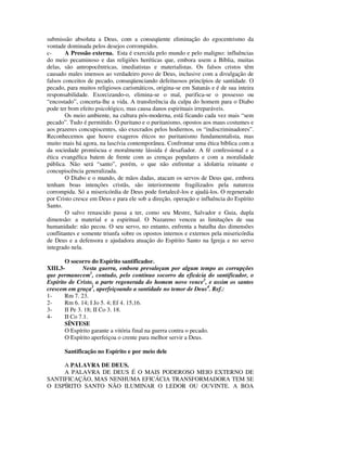 submissão absoluta a Deus, com a conseqüente eliminação do egocentrismo da
vontade dominada pelos desejos corrompidos.
c-      A Pressão externa. Esta é exercida pelo mundo e pelo maligno: influências
do meio pecaminoso e das religiões heréticas que, embora usem a Bíblia, muitas
delas, são antropocêntricas, imediatistas e materialistas. Os falsos cristos têm
causado males imensos ao verdadeiro povo de Deus, inclusive com a divulgação de
falsos conceitos de pecado, conseqüenciando defeituosos princípios de santidade. O
pecado, para muitos religiosos carismáticos, origina-se em Satanás e é de sua inteira
responsabilidade. Exorcizando-o, elimina-se o mal, purifica-se o possesso ou
“encostado”, concerta-lhe a vida. A transferência da culpa do homem para o Diabo
pode ter bom efeito psicológico, mas causa danos espirituais irreparáveis.
        Os meio ambiente, na cultura pós-moderna, está ficando cada vez mais “sem
pecado”. Tudo é permitido. O puritano e o puritanismo, opostos aos maus costumes e
aos prazeres concupiscentes, são execrados pelos hodiernos, os “indiscriminadores”.
Reconhecemos que houve exageros éticos no puritanismo fundamentalista, mas
muito mais há agora, na lascívia contemporânea. Confrontar uma ética bíblica com a
da sociedade promíscua e moralmente lássida é desafiador. A fé confessional e a
ética evangélica batem de frente com as crenças populares e com a moralidade
pública. Não será “santo”, porém, o que não enfrentar a idolatria reinante e
concupiscência generalizada.
        O Diabo e o mundo, de mãos dadas, atacam os servos de Deus que, embora
tenham boas intenções cristãs, são interiormente fragilizados pela natureza
corrompida. Só a misericórdia de Deus pode fortalecê-los e ajudá-los. O regenerado
por Cristo cresce em Deus e para ele sob a direção, operação e influência do Espírito
Santo.
        O salvo renascido passa a ter, como seu Mestre, Salvador e Guia, dupla
dimensão: a material e a espiritual. O Nazareno venceu as limitações de sua
humanidade: não pecou. O seu servo, no entanto, enfrenta a batalha das dimensões
conflitantes e somente triunfa sobre os opostos internos e externos pela misericórdia
de Deus e a defensora e ajudadora atuação do Espírito Santo na Igreja e no servo
integrado nela.

       O socorro do Espírito santificador.
XIII.3-        Nesta guerra, embora prevaleçam por algum tempo as corrupções
que permanecem1, contudo, pelo contínuo socorro da eficácia do santificador, o
Espírito de Cristo, a parte regenerada do homem novo vence2, e assim os santos
crescem em graça3, aperfeiçoando a santidade no temor de Deus4. Ref.:
1-     Rm 7. 23.
2-     Rm 6. 14; I Jo 5. 4; Ef 4. 15,16.
3-     II Pe 3. 18; II Co 3. 18.
4-     II Co 7.1.
       SÍNTESE
       O Espírito garante a vitória final na guerra contra o pecado.
       O Espírito aperfeiçoa o crente para melhor servir a Deus.

       Santificação no Espírito e por meio dele

     A PALAVRA DE DEUS.
     A PALAVRA DE DEUS É O MAIS PODEROSO MEIO EXTERNO DE
SANTIFICAÇÃO, MAS NENHUMA EFICÁCIA TRANSFORMADORA TEM SE
O ESPÍRITO SANTO NÃO ILUMINAR O LEDOR OU OUVINTE. A BOA
 