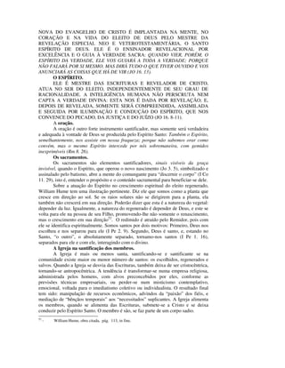 NOVA DO EVANGELHO DE CRISTO É IMPLANTADA NA MENTE, NO
CORAÇÃO E NA VIDA DO ELEITO DE DEUS PELO MESTRE DA
REVELAÇÃO ESPECIAL NEO E VETEROTESTAMENTÁRIA, O SANTO
ESPÍRITO DE DEUS. ELE É O ENSINADOR REVELACIONAL POR
EXCELÊNCIA E O GUIA À VERDADE SACRA: QUANDO VIER, PORÉM, O
ESPÍRITO DA VERDADE, ELE VOS GUIARÁ A TODA A VERDADE; PORQUE
NÃO FALARÁ POR SI MESMO, MAS DIRÁ TUDO O QUE TIVER OUVIDO E VOS
ANUNCIARÁ AS COISAS QUE HÁ DE VIR (JO 16. 13).
        O ESPÍRITO.
        ELE É MESTRE DAS ESCRITURAS E REVELADOR DE CRISTO,
ATUA NO SER DO ELEITO, INDEPENDENTEMENTE DE SEU GRAU DE
RACIONALIDADE. A INTELIGÊNCIA HUMANA NÃO PERSCRUTA NEM
CAPTA A VERDADE DIVINA: ESTA NOS É DADA POR REVELAÇÃO; E,
DEPOIS DE REVELADA, SOMENTE SERÁ COMPREENDIDA, ASSIMILADA
E SEGUIDA POR ILUMINAÇÃO E CONDUÇÃO DO ESPÍRITO, QUE NOS
CONVENCE DO PECADO, DA JUSTIÇA E DO JUÍZO (JO 16. 8-11).
        A oração.
        A oração é outro forte instrumento santificador, mas somente será verdadeira
e adequada à vontade de Deus se produzida pelo Espírito Santo: Também o Espírito,
semelhantemente, nos assiste em nossa fraqueza; porque não sabemos orar como
convém, mas o mesmo Espírito intercede por nós sobremaneira, com gemidos
inexprimíveis (Rm 8. 26).
        Os sacramentos.
        Os sacramentos são elementos santificadores, sinais visíveis da graça
invisível, quando o Espírito, que operou o novo nascimento (Jo 3. 5), simbolizado e
assinalado pelo batismo, abre a mente do comungante para “discernir o corpo” (I Co
11. 29), isto é, entender o propósito e o conteúdo sacramental para beneficiar-se dele.
        Sobre a atuação do Espírito no crescimento espiritual do eleito regenerado,
William Hume tem uma ilustração pertinente. Diz ele que somos como a planta que
cresce em direção ao sol. Se os raios solares não se dirigirem para a planta, ela
também não crescerá em sua direção. Poderão dizer que esta é a natureza do vegetal:
depender da luz. Igualmente, a natureza do regenerado é depender de Deus, e este se
volta para ele na pessoa de seu Filho, promovendo-lhe não somente o renascimento,
mas o crescimento em sua direção52. O redimido é atraído pelo Remidor, pois com
ele se identifica espiritualmente. Somos santos por dois motivos: Primeiro, Deus nos
escolheu e nos separou para ele (I Pe 2. 9). Segundo, Deus é santo, e, estando no
Santo, “o outro”, o absolutamente separado, tornamo-nos santos (I Pe 1. 16),
separados para ele e com ele, interagindo com o divino.
        A Igreja na santificação dos membros.
        A Igreja é mais ou menos santa, santificando-se e santificante se na
comunidade existe maior ou menor número de santos: os escolhidos, regenerados e
salvos. Quando a Igreja se desvia das Escrituras, também deixa de ser cristocêntrica,
tornando-se antropocêntrica. A tendência é transformar-se numa empresa religiosa,
administrada pelos homens, com alvos preconcebidos por eles, conforme as
previsões técnicas empresariais, ou perder-se num misticismo contemplativo,
emocional, voltada para o imediatismo coletivo ou individualista. O resultado final
tem sido: manipulação de recursos econômicos, advindos da “paixão” dos fiéis, e
mediação de “bênçãos temporais” aos “necessitados” suplicantes. A Igreja alimenta
os membros, quando se alimenta das Escrituras, submete-se a Cristo e se deixa
conduzir pelo Espírito Santo. O membro é são, se faz parte de um corpo sadio.
52
     -   William Hume, obra citada, pág. 113, in fine.
 