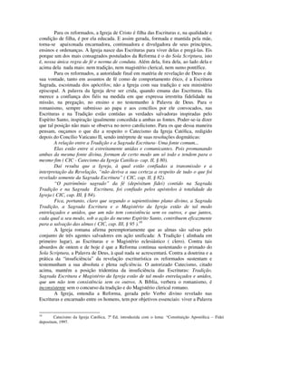 Para os reformados, a Igreja de Cristo é filha das Escrituras e, na qualidade e
condição de filha, é por ela educada. E assim gerada, formada e mantida pela mãe,
torna-se apaixonada encarnadora, continuadora e divulgadora de seus princípios,
ensinos e ordenanças. A Igreja nasce das Escrituras para viver delas e pregá-las. Eis
porque um dos mais consagrados postulados da Reforma é o do Sola Scriptura, isto
é, nossa única regra de fé e norma de conduta. Além dela, fora dela, ao lado dela e
acima dela nada mais: nem tradição, nem magistério clerical, nem sumo pontífice.
        Para os reformados, a autoridade final em matéria de revelação de Deus e de
sua vontade, tanto em assuntos de fé como de comportamento ético, é a Escritura
Sagrada, escoimada dos apócrifos; não a Igreja com sua tradição e seu ministério
episcopal. A palavra da Igreja deve ser crida, quando emana das Escrituras. Ela
merece a confiança dos fiéis na medida em que expressa irrestrita fidelidade na
missão, na pregação, no ensino e no testemunho à Palavra de Deus. Para o
romanismo, sempre submisso ao papa e aos concílios por ele convocados, nas
Escrituras e na Tradição estão contidas as verdades salvadoras inspiradas pelo
Espírito Santo, inspiração igualmente concedida a ambas as fontes. Poder-se-ia dizer
que tal posição não mais se observa no novo catolicismo. Para os que dessa maneira
pensam, ouçamos o que diz a respeito o Catecismo da Igreja Católica, redigido
depois do Concílio Vaticano II, sendo intérprete de suas resoluções dogmáticas:
        A relação entre a Tradição e a Sagrada Escritura- Uma fonte comum...
        Elas estão entre si estreitamente unidas e comunicantes. Pois promanando
ambas da mesma fonte divina, formam de certo modo um só todo e tendem para o
mesmo fim ( CIC - Catecismo da Igreja Católica- cap. II, § 80).
        Daí resulta que a Igreja, à qual estão confiadas a transmissão e a
interpretação da Revelação, “não deriva a sua certeza a respeito de tudo o que foi
revelado somente da Sagrada Escritura” ( CIC, cap. II, § 82).
        “O patrimônio sagrado” da fé (depósitum fidei) contido na Sagrada
Tradição e na Sagrada Escritura, foi confiado pelos apóstolos à totalidade da
Igreja ( CIC, cap. III, § 84).
        Fica, portanto, claro que segundo o sapientíssimo plano divino, a Sagrada
Tradição, a Sagrada Escritura e o Magistério da Igreja estão de tal modo
entrelaçados e unidos, que um não tem consistência sem os outros, e que juntos,
cada qual a seu modo, sob a ação do mesmo Espírito Santo, contribuem eficazmente
para a salvação das almas ( CIC, cap. III, § 95 ).16
        A Igreja romana afirma peremptoriamente que as almas são salvas pelo
conjunto de três agentes salvadores em ação unificada: A Tradição ( alinhada em
primeiro lugar), as Escrituras e o Magistério eclesiástico ( clero). Contra tais
absurdos de ontem e de hoje é que a Reforma continua sustentando o primado do
Sola Scriptura, a Palavra de Deus, à qual nada se acrescentará. Contra a doutrina e a
prática da “insuficiência” da revelação escriturística os reformados sustentam e
testemunham a sua absoluta e plena suficiência. O autorizado Catecismo, citado
acima, mantém a posição tridentina da insuficiência das Escrituras: Tradição,
Sagrada Escritura e Magistério da Igreja estão de tal modo entrelaçados e unidos,
que um não tem consistência sem os outros. A Bíblia, verbera o romanismo, é
inconsistente sem o concurso da tradição e do Magistério clerical romano.
        A Igreja, entendia a Reforma, gerada pelo Verbo divino revelado nas
Escrituras e encarnado entre os homens, tem por objetivos essenciais: viver a Palavra


16
        Catecismo da Igreja Católica, 7ª Ed, introduzida com o lema: “Constituição Apostólica – Fidei
depositum, 1997.
 