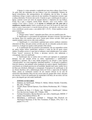 A Igreja é o corpo animado e conduzido por uma única cabeça, Jesus Cristo.
As ações dela são originadas em sua Cabeça e por ela comandadas. Falamos de
Igreja cristocêntrica, não antropocêntrica, da verdadeira, não da falsa. A cabeça
condiciona e dirige o corpo e cada um de seus membros. O organismo executa o que
a cabeça determina. O inverso não ocorre. Conclui-se que a santificação do corpo, a
Igreja, somente ocorre por meio da atuação diretiva e imperativa de sua Cabeça,
Cristo. Eis o que, a respeito, ensina Paulo: Maridos, amai vossa mulher, como
também Cristo amou a Igreja e a si mesmo se entregou por ela, para que a
santificasse (negrito nosso), tendo-a purificado por meio da lavagem de água pela
palavra, para a apresentar a si mesmo Igreja gloriosa, sem mácula, nem ruga, nem
coisa semelhante, porém santa e sem defeito (Ef 5. 25-27). Cristo santifica a noiva
para si mesmo.
        Conclusão:
        a- Porque somos “santos”, separados para Deus, este nos santifica para ele.
        b- Santificação é o crescimento do regenerado, não para si mesmo, mas para Deus e
sua Igreja. Deus nos santifica para servir, jamais para sermos servidos. Deus quer que
sejamos grandes como servos, não como senhores.
         c- Santificação é o crescimento espiritual para sermos melhores ministros
(diaconoi) de Deus, não para sermos servidos por ele ou colocados acima de outros
conservos. A adoção nos iguala a todos perante o Pai celeste.
        d- A santificação não nos promove pessoalmente, não nos engrandece acima
de outros irmãos menos santificados; promove o reino do Pai de quem somos
súditos. O melhor escravo é o que mais se submete e mais trabalha para o seu senhor.
Como “douloi” (escravos) de Cristo, e devemos servi-lo com submissão e
consagração: isto é ser santificado.
        e- Santificação não se realiza nem se efetiva por operação ou cooperação
humana, mas por atuação divina no eleito, regenerando-o e santificando-o.
Santificar-se, portanto, não é uma subida progressiva em direção a uma suposta
“salvação plena” ou a uma imaginária “plenitude beatífica”. A salvação é completa e
final por natureza, não podendo sofrer graduação de espécie alguma. Santificação é
crescimento ou evolução graciosa da serviçalidade. Quando mais santo, melhor servo
de Deus por eficiência, dedicação e consagração. O progresso da santificação se dá
na oficina diacônica sob a administração direta de Cristo e supervisão do Espírito
Santo, jamais no isolamento ascético de um claustro clerical ou na cela do
misticismo individualista. Deus nos faz crescer para ele, porque dele somos, não para
nós mesmos. O lucro da santificação do regenerado é de Deus, de seu reino e de seu
povo, não daquele que está sendo santificado.

       FONTES AUXILIARES
1-     Dinâmica da Santificação, William E. Hulme, Editora Sinodal, Concórdia,
       RS, 1981, 2ª Edição.
2-     TULIP, Duane Edward Spencer, Casa Editora Presbiteriana, SP, 1ª Edição,
       1992.
3-     Vocábulos de Deus, J. I. Packer, cap. “Santidade e Santificação”, Editora
       Fiel, São José dos Campos, SP, 1ª Edição, 1994.
4-     Teologia Sistemática, Herman Bavinck, cap. sobre a Santificação, SOCEP, 1ª
       Edição, Santa Bárbara D'Oeste, SP.
5−     Ηαγιασµος ( santificação, santidade ), Erlangen Otto Procksch em
       Theological Dictionary of the New Testament, 6ª Edição, 1974, Vol. I da
       página 113 a 115.
 