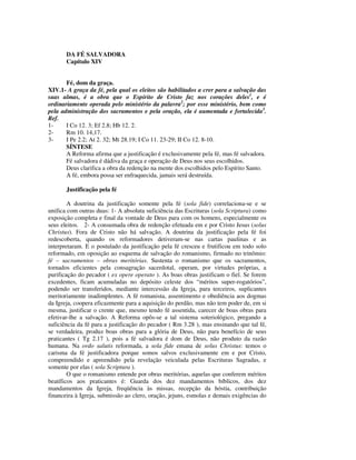 DA FÉ SALVADORA
       Capítulo XIV


       Fé, dom da graça.
XIV.1- A graça da fé, pela qual os eleitos são habilitados a crer para a salvação das
suas almas, é a obra que o Espírito de Cristo faz nos corações deles1, e é
ordinariamente operada pelo ministério da palavra2; por esse ministério, bem como
pela administração dos sacramentos e pela oração, ela é aumentada e fortalecida3.
Ref.
1-     I Co 12. 3; Ef 2.8; Hb 12. 2.
2-     Rm 10. 14,17.
3-     I Pe 2.2; At 2. 32; Mt 28.19; I Co 11. 23-29; II Co 12. 8-10.
       SÍNTESE
       A Reforma afirma que a justificação é exclusivamente pela fé, mas fé salvadora.
       Fé salvadora é dádiva da graça e operação de Deus nos seus escolhidos.
       Deus clarifica a obra da redenção na mente dos escolhidos pelo Espírito Santo.
       A fé, embora possa ser enfraquecida, jamais será destruída.

       Justificação pela fé

        A doutrina da justificação somente pela fé (sola fide) correlaciona-se e se
unifica com outras duas: 1- A absoluta suficiência das Escrituras (sola Scriptura) como
exposição completa e final da vontade de Deus para com os homens, especialmente os
seus eleitos. 2- A consumada obra de redenção efetuada em e por Cristo Jesus (solus
Christus). Fora de Cristo não há salvação. A doutrina da justificação pela fé foi
redescoberta, quando os reformadores detiveram-se nas cartas paulinas e as
interpretaram. E o postulado da justificação pela fé cresceu e frutificou em todo solo
reformado, em oposição ao esquema de salvação do romanismo, firmado no trinômio:
fé – sacramentos – obras meritórias. Sustenta o romanismo que os sacramentos,
tornados eficientes pela consagração sacerdotal, operam, por virtudes próprias, a
purificação do pecador ( ex opere operato ). As boas obras justificam o fiel. Se forem
excedentes, ficam acumuladas no depósito celeste dos “méritos super-rogatórios”,
podendo ser transferidos, mediante intercessão da Igreja, para terceiros, suplicantes
meritoriamente inadimplentes. A fé romanista, assentimento e obediência aos dogmas
da Igreja, coopera eficazmente para a aquisição do perdão, mas não tem poder de, em si
mesma, justificar o crente que, mesmo tendo fé assentida, carecer de boas obras para
efetivar-lhe a salvação. A Reforma opôs-se a tal sistema soteriológico, pregando a
suficiência da fé para a justificação do pecador ( Rm 3.28 ), mas ensinando que tal fé,
se verdadeira, produz boas obras para a glória de Deus, não para benefício de seus
praticantes ( Tg 2.17 ), pois a fé salvadora é dom de Deus, não produto da razão
humana. Na ordo salutis reformada, a sola fide emana de solus Christus: temos o
carisma da fé justificadora porque somos salvos exclusivamente em e por Cristo,
compreendido e apreendido pela revelação veiculada pelas Escrituras Sagradas, e
somente por elas ( sola Scriptura ).
        O que o romanismo entende por obras meritórias, aquelas que conferem méritos
beatíficos aos praticantes é: Guarda dos dez mandamentos bíblicos, dos dez
mandamentos da Igreja, freqüência às missas, recepção da hóstia, contribuição
financeira à Igreja, submissão ao clero, oração, jejuns, esmolas e demais exigências do
 