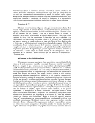 ministério eclesiástico. A submissão passiva e obediente é a maior virtude do fiel
católico. No sistema soteriológico romano quem sabe o que, e em que, o leigo deve crer
é o clero que, como benefício do sacramento da ordem, foi “dotado” com o Espírito
Santo, que lhe outorga o múnus da comunicação de bênçãos sacramentais à massa leiga
genuflexada, penitente e suplicante. O sacerdócio vaticanista é o intermediário
exclusivo entre o professante e confessante católico e a divindade, agente redentora.

       O mistério da Fé

        O homem possui tendências religiosas natas, que convencionamos chamar de fé
natural, porque decorre da natureza humana, essencialmente mística, proveniente da
aspiração ao eterno e ao transcendente, mas sob a influência da queda. O homem é, mas
não se conforma em ser, limitado. Além da fé natural, temos: fé racional, fé
psicológica, fé eclesial e fé carismática. A fé justificadora, porém, é a única que é dom
espiritual de Deus. Por ela assimilamos os benefícios da graça redentora e os
concretizamos em boas obras e testemunho cristão. A fé salvadora não é mensurável;
não pode ser pequena ou grande, poderosa ou fraca, pois é dom de Deus, doado a todos
os eleitos, que os habilita igualmente à recepção do chamado, à crença em Cristo Jesus,
à santificação. Sendo o objetivo do dom da fé redentora a redenção, não há de sofrer
variações para mais ou para menos, porque a salvação não é conferida gradualmente.
Imaginemos, para efeito de argumentação, que um regenerado morra no momento de
“fé fortíssima”, e outro faleça no infeliz instante de “fé enfraquecida.” Terá o
regenerado de “fé fortíssima” melhor salvação que seu irmão de “fé enfraquecida?”
Certamente, não.

       A fé natural ou da religiosidade inata

        O homem, por causa de sua origem, é um ser religioso por excelência. Ele foi
criado, e de certa maneira é mantido, com dupla dimensão: material e espiritual.
Trazendo a imagem do que é terreno, deveria trazer também a de origem celeste ( Cf I
Co 15. 49 ). Em decorrência de sua condição bivalente, o ser humano não se conforma
com a temporalidade e a perecividade. Daí o seu esforço na direção do transcendente, o
seu desejo de penetrar o além ou ser penetrado por ele. O misticismo, em grau maior ou
menor, está presente na alma de cada pessoa, gerando crenças, as mais diversas:
monoteístas e politeístas, monolátricas e polilátricas. A tais crendices, chamam de fé.
Às vezes incluem no conjunto de proposições, com intuito de comprovar, fortalecer e
veicular suas alegações teosóficas, esotéricas e fideístas, textos das Escrituras Sagradas.
Esse tipo de fé religiosa em uma divindade qualquer, com imensa influência na psique
individual e coletiva, embora provenha da natureza espiritual do homem, é falsa e, por
ser improcedente, é profundamente prejudicial. Este tipo de fé tem desvirtuado a
correta compreensão do Deus supremo e único, e corrompido, religiosamente falando, a
alma de milhares de adeptos, alguns incautos, outros fanáticos, e não poucos
exploradores. A multiplicação de deuses “encarnados” em corpos físicos da ordem
natural ou de existência incorpórea “imaginada” tem feito emergir uma promiscuidade
religiosa sem precedentes e, em decorrência, o surgimento da “ética dos múltiplos
valores”, da “absoluta indiscriminalidade”. Todos os deuses do “panteon” universal
“unem-se”, concordemente, na mesma assembléia da promiscuidade religiosa e da
moralidade concupiscente. Não há mais fronteira entre o sagrado e o profano, o moral e
o imoral, o divino e o humano. Para o pensamento moderno, o mesmo Deus, adorado
nos cultos mais solenes e respeitosos, é também cantado, por melodia “gospel” ou
canções indutivas à concupiscência, nos pagodes mais sensuais e nos bailes privados,
 