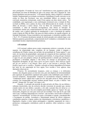 mais pornógrafos. O mundo da “nova era” transformou-se num gigantesco palco da
prostituição em nome da liberdade de ação e de crença; tudo sob a alegação de “uma
justiça igualitária sem preconceitos”. A fé natural deturpa, abafa e fragiliza a verdadeira
religião, fundamentada na revelação escriturística. Semelhante fé pode converter-se em
crença no Deus das Escrituras, mas sem moralidade bíblica, ou emergir como
convicção monoteísta cristianizada, sendo Cristo apenas um deus dentre outros. Tal
credulidade, sem regeneração e sem conformação existencial com a vontade do Deus
revelado na Bíblia, sem a prática da ética cristã diferenciada da do mundo, em nada
difere da devoção a outros deuses. Crer no Deus do cristianismo, vivendo na
carnalidade, é, além de tremenda incongruência, uma ofensa ao Salvador. O
assentimento mental sem comprometimento de vida, sem conversão, sem modificação
do caráter, sem a radical separação do mundanismo e sem a vinculação do suposto
crente à Igreja do Filho de Deus, não passa de falácia mística, de engodo religioso, de
falsidade doutrinária. Crença monolátrica sem regeneração, os demônios também a têm
( Tg 2. 19 ). O ateísmo da primeira metade do século passado está cedendo lugar a um
fideísmo panteísta generalizado, comprometedor da fé verdadeira e estimulador de uma
moralidade lássida e deprimentemente promíscua.

       A fé racional

        A fé racional, embora possa conter componentes místicos e proceder, de certa
maneira, da religiosidade nata, congênita, do ser humano, criado à imagem e
semelhança do Criador, emana, por um lado, da racionalidade do “homo sapiens” e, por
outro, de sua ânsia de perpetuidade e presunção de conquista de bens espirituais como
garantia de “conforto e descanso” na existência porvindoura. A crença de que o homem
é capaz de, por seus próprios esforços de aperfeiçoamento e atitudes que satisfaçam e
pacifiquem a divindade, adquirir a vida eterna, fez emergir os pressupostos, hoje
largamente divulgados, de que: Deus opera em quem coopera; Deus abençoa aquele
que faz por merecer a sua bênção; Deus salva os que buscam a salvação; Deus
justifica aquele que se santifica. Estando a salvação na inteira dependência do homem
por meio de sua capacitação de livre opção, livre escolha e livre agência, duas
aberrações observam-se:
        Primeira: Os racionalmente incapazes, como as crianças e os deficientes
mentais, não chegarão jamais ao reino dos céus, pois não dispõem de instrumentalidade
para aquisição do patrimônio espiritual tanto quanto estão inabilitados para triunfos e
sucessos temporais. “Incapacidade” temporal, no racionalismo religioso, redunda em
“condenação eterna”: Quem não é capaz de crer, não pode salvar-se. Então, quem não
cometeu, por incapacidade racional, nenhum pecado fatual, vai para o inferno “sem
pecado”, porque não “foi capaz” de ir para o céu.
        Segunda: A salvação não procede da ação privativa de Deus, da sua infinita e
soberana misericórdia, mas da exclusiva decisão consciente do pecador que, mesmo
estando morto em seus delitos e pecados, a ele cabe o pesado ônus de salvar-se a si
mesmo. Deus, nesse caso, fica em completa passividade; apenas na “espera” dos que,
merecendo, cheguem aos céus para serem por ele recebidos. Esse tipo de fé, que nada
mais é que “confiança depositada em si mesmo”, não em Deus, tem levado os homens a
seguirem “recomendações” de feitos dos quais a divindade se agrada, concedendo-lhes
a recompensa do perdão: Assistência a determinado número de ofícios religiosos;
contribuição generosa à Igreja; prática das determinações eclesiásticas; penitências e
flagelações; orações e rezas; jejuns prolongados e repetidos; pagamento de votos e
promessas; comungações sistemáticas; porte de amuletos; obras caritativas e outros
recursos.
 