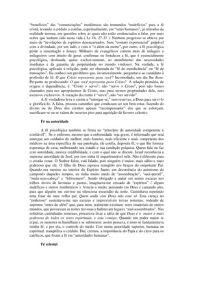 “benefícios” das “comunicações” mediúnicas são tremendos “malefícios” para a fé
cristã, levando o crédulo a confiar, espiritualmente, em “seres humanos”, já retirados da
realidade terrena, em questões sobre as quais não estão credenciados a falar, por mais
nobre que tenham sido nesta vida ( Lc 16. 27-31 ). Nenhum progresso se obteve por
meio de “revelações de espíritos desencarnados. Sem “contato experiencial” palpável
com a divindade, por um lado, e com o “o além da morte”, por outro, a fé psicológica
perde a sustentação e fenece. Milhares de evangélicos correm atrás de milagres e
milagreiros com intuito de gerar, confirmar ou fortalecer a fé, que é essencialmente
psicológica, destinada, quase exclusivamente, ao atendimento das necessidades
imediatas e da garantia de perpetuidade no mundo vindouro. Na verdade, a fé
psicológica, aplicada à religião, pode ser chamada de “fé de mendicância” ou “fé de
transações”. Eu conheci um presbítero que, invariavelmente, perguntava ao candidato à
profissão de fé: O que Cristo representa para você? Incomodado, um dia lhe disse:
Pergunte ao professando: O que você representa para Cristo? A relação primária, de
origem e dependência, é: “Cristo > servo”; não “servo > Cristo”, pois não fomos
chamados para nos apropriarmos de Cristo, mas para sermos propriedades dele, seus
escravos exclusivos. A vocação do crente é “servir”, não “ser servido”.
         A fé verdadeira leva o crente a “entregar-se,” sem reservas, a Deus para servi-lo
e glorificá-lo. A falsa, procura caminhos que conduzam ao seu bem-estar, fazendo do
divino ou do Deus dos cristãos apenas “recompensador” dos que se esforçam,
sacrificam-se ou se valem de recursos pios para aquisição de favores celestes.

       Fé na autoridade

        A fé psicológica também se firma no “princípio da autoridade competente e
confiável”. Se o enfermo, mesmo que a enfermidade seja grave, é informado que será
entregue aos cuidados do melhor, mais famoso, mais eficiente e mais competente dos
médicos na área específica de sua patologia, ele confia, deposita fé; o que lhe fornece
esperança de cura, melhorando seu estado e sua condição psíquica. Quem fala ou faz
com autoridade, merece credibilidade, e com o qual não se discute. Israel reconhecia a
suprema autoridade de Javé, por isso tinha fé inquebrantável nele. Não é diferente para
o cristão veraz: O Senhor falou, está falado, pois ninguém é maior, mais sábio e mais
poderoso que ele. O filho de Deus repousa tranqüilo nos braços do onipotente Pai.
Quando era menino no interior do Espírito Santo, em decorrência do animismo do
camponês daqueles tempos, eu tinha muito medo de “assombração”, “saci-pererê”,
“mula-sem-cabeça” e “lobisomem”. Sendo obrigado a andar em noites escuras nos
trilhos ínvios de lavouras e pastos, imaginava-me cercado de “espíritos” ( alguns
maléficos e outros zombeteiros ). Vencia o medo, pensando em Deus e cantando alto,
para que alguém me ouvisse na silenciosa escuridão da noite. Caminhava repetindo
uma frase de meu velho pai: Quem anda com Deus não está só. Esta crença no
“poderoso” sustentava-me nas escuras e imprevisíveis trevas noturnas, rodeado de
supostos “entes do além” que, para mim, realmente existiam: seres imateriais de outros
mundos, que povoavam as noites trevosas e habitavam lugares “mal-assombrados”. Nas
solitárias caminhadas noturnas, procurava fixar a idéia de que Deus é o maior e mais
poderoso de todos os seres espirituais, e esta comigo. Quando um poder maior se
ergue, os menores se humilham e se submetem: assim pensava, e nisto se fundamentava
minha fé, e por ela, o controle do medo. Crer numa autoridade superior, humana ou
espiritual, tranqüiliza o crédulo. Daí, cremos, a importância do Papa e do clero para os
católicos, que fixam a fé em “autoridades humanas”.

       Fé eclesial
 