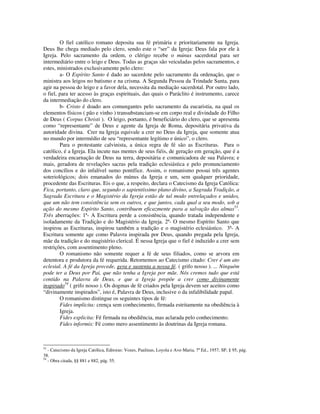 O fiel católico romano deposita sua fé primária e prioritariamente na Igreja.
Deus lhe chega mediado pelo clero, sendo este o “ser” da Igreja: Deus fala por ele à
Igreja. Pelo sacramento da ordem, o clérigo recebe o múnus sacerdotal para ser
intermediário entre o leigo e Deus. Todas as graças são veiculadas pelos sacramentos, e
estes, ministrados exclusivamente pelo clero:
        a- O Espírito Santo é dado ao sacerdote pelo sacramento da ordenação, que o
ministra aos leigos no batismo e na crisma. A Segunda Pessoa da Trindade Santa, para
agir na pessoa do leigo e a favor dela, necessita da mediação sacerdotal. Por outro lado,
o fiel, para ter acesso às graças espirituais, das quais o Paráclito é instrumento, carece
da intermediação do clero.
        b- Cristo é doado aos comungantes pelo sacramento da eucaristia, na qual os
elementos físicos ( pão e vinho ) transubstanciam-se em corpo real e divindade do Filho
de Deus ( Corpus Christi ). O leigo, portanto, é beneficiário do clero, que se apresenta
como “representante” de Deus e agente da Igreja de Roma, depositária privativa da
autoridade divina. Crer na Igreja equivale a crer no Deus da Igreja, que somente atua
no mundo por intermédio de seu “representante legítimo e único”, o clero.
        Para o protestante calvinista, a única regra de fé são as Escrituras. Para o
católico, é a Igreja. Ela incute nas mentes de seus fiéis, de geração em geração, que é a
verdadeira encarnação de Deus na terra, depositária e comunicadora de sua Palavra; e
mais, geradora de revelações sacras pela tradição eclesiástica e pelo pronunciamento
dos concílios e do infalível sumo pontífice. Assim, o romanismo possui três agentes
soteriológicos; dois emanados do múnus da Igreja e um, sem qualquer prioridade,
procedente das Escrituras. Eis o que, a respeito, declara o Catecismo da Igreja Católica:
Fica, portanto, claro que, segundo o sapientíssimo plano divino, a Sagrada Tradição, a
Sagrada Escritura e o Magistério da Igreja estão de tal modo entrelaçados e unidos,
que um não tem consistência sem os outros, e que juntos, cada qual a seu modo, sob a
ação do mesmo Espírito Santo, contribuem eficazmente para a salvação das almas53.
Três aberrações: 1ª- A Escritura perde a consistência, quando tratada independente e
isoladamente da Tradição e do Magistério da Igreja. 2ª- O mesmo Espírito Santo que
inspirou as Escrituras, inspirou também a tradição e o magistério eclesiástico. 3ª- A
Escritura somente age como Palavra inspirada por Deus, quando pregada pela Igreja,
mãe da tradição e do magistério clerical. É nessa Igreja que o fiel é induzido a crer sem
restrições, com assentimento pleno.
        O romanismo não somente requer a fé de seus filiados, como se arvora em
detentora e produtora da fé requerida. Retornemos ao Catecismo citado: Crer é um ato
eclesial. A fé da Igreja precede, gera e sustenta a nossa fé. ( grifo nosso ). ... Ninguém
pode ter a Deus por Pai, que não tenha a Igreja por mãe. Nós cremos tudo que está
contido na Palavra de Deus, e que a Igreja propõe a crer como divinamente
inspirado54 ( grifo nosso ). Os dogmas de fé criados pela Igreja devem ser aceitos como
“divinamente inspirados”, isto é, Palavra de Deus, inclusive o da infalibilidade papal.
        O romanismo distingue os seguintes tipos de fé:
        Fides implicita: crença sem conhecimento, firmada estritamente na obediência à
        Igreja.
        Fides explicita: Fé firmada na obediência, mas aclarada pelo conhecimento.
        Fides informis: Fé como mero assentimento às doutrinas da Igreja romana.



53
   - Catecismo da Igreja Católica, Editoras: Vozes, Paulinas, Loyola e Ave-Maria, 7ª Ed., 1957, SP, § 95, pág.
38.
54
   - Obra citada, §§ 881 e 882, pág. 55.
 