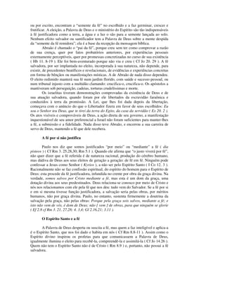 ou por escrito, encontram a “semente da fé” no escolhido e a faz germinar, crescer e
frutificar. A eleição, a Palavra de Deus e o ministério do Espírito são tão indispensáveis
à fé justificadora como a terra, a água e a luz o são para a semente lançada ao solo.
Nenhum efeito salvador ou santificador tem a Palavra de Deus sobre a mente despida
da “semente da fé remidora”; ela é a base da recepção da mensagem bíblica.
         Abraão é chamado o “pai da fé”, porque creu sem ter como comprovar a razão
de sua crença, quer por fatos probatórios anteriores, por experiências pessoais
externamente perceptíveis, quer por promessas concretizadas no curso de sua existência
( Hb 11. 8-19 ). Ele foi bem-aventurado porque não viu e creu ( Cf Jo 20. 29 ). A fé
salvadora, por ser implantada no eleito, incorporada à sua natureza, não depende, para
existir, de precedentes beatíficos e revelacionais, de evidências e experiências concretas
em forma de bênçãos ou manifestações místicas. A de Abraão de nada disso dependeu.
O eleito redimido manterá sua fé num jardim florido, com saúde e sucesso pessoal, ou
num tribunal injusto com a multidão clamando: crucifica-o, crucifica-o. Os apóstolos a
mantiveram sob perseguição, cadeias, torturas crudelíssimas e morte.
         Os israelitas tiveram demonstrações comprovadas da existência de Deus e de
sua atuação salvadora, quando foram por ele libertados da escravidão faraônica e
conduzidos à terra da promissão. A Lei, que lhes foi dada depois da libertação,
começava com o anúncio do que o Libertador fizera em favor de seus escolhidos: Eu
sou o Senhor teu Deus, que te tirei da terra do Egito, da casa da servidão ( Ex 20. 2 ).
Os atos visíveis e comprováveis de Deus, a ação direta de seu governo, a manifestação
inquestionável de seu amor preferencial a Israel não foram suficientes para manter-lhes
a fé, a submissão e a fidelidade. Nada disso teve Abraão, e encerrou a sua carreira de
servo de Deus, mantendo a fé que dele recebera.

       A fé por si não justifica

        Paulo nos diz que somos justificados “por meio” ou “mediante” a fé ( dia
pisteos ) ( Cf Rm 3. 25,28,30; Rm 5.1 ). Quando ele afirma que “o justo viverá por fé”,
não quer dizer que a fé referida é de natureza racional, produção do cérebro humano,
mas dádiva de Deus aos seus eleitos de geração a geração: de fé em fé. Ninguém pode
confessar a Jesus como Senhor ( Kyrios ), a não ser pelo Espírito Santo ( I Co 12. 3 ).
Racionalmente não se faz confissão espiritual, do espírito do homem para o Espírito de
Deus: esta procede da fé justificadora, infundida no crente por obra da graça divina. Na
verdade, somos salvos por Cristo mediante a fé, mas esta é um dom da graça, uma
dotação divina aos seus predestinados. Deus relaciona-se conosco por meio de Cristo e
nós nos relacionamos com ele pela fé que nos deu: tudo vem do Salvador. Se a fé por si
e em si mesma tivesse função justificadora, a salvação seria pelas obras, por méritos
humanos, não por graça divina. Paulo, no entanto, sustenta firmemente a doutrina da
salvação pela graça, não pelas obras: Porque pela graça sois salvos, mediante a fé; e
isto não vem de vós, é dom de Deus; não [ vem ] de obras, para que ninguém se glorie
( Ef 2.8 cf Rm 3. 21, 27,28; 4. 3,4; Gl 2.16,21; 3.11 ).

       O Espírito Santo e a fé

        A Palavra de Deus desperta ou suscita a fé, mas quem a faz inteligível e aplica-a
é o Espírito Santo, que nos foi dado e habita em nós ( Cf Rm 8.8-11 ). Assim como o
Espírito divino inspirou os profetas para que comunicassem a Palavra de Deus,
igualmente ilumina o eleito para recebê-la, compreendê-la e assimilá-la ( Cf Jo 14.26 ).
Quem não tem o Espírito Santo não é de Cristo ( Rm 8.9 ) e, portanto, não possui a fé
salvadora.
 