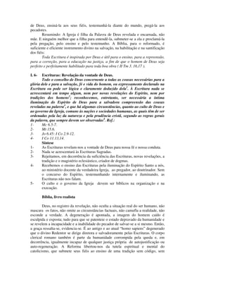 de Deus, ensiná-la aos seus fiéis, testemunhá-la diante do mundo, pregá-la aos
pecadores.
        Resumindo: A Igreja é filha da Palavra de Deus revelada e encarnada, não
mãe. E ninguém melhor que a filha para entendê-la, submeter-se a ela e proclamá-la
pela pregação, pelo ensino e pelo testemunho. A Bíblia, para o reformado, é
suficiente e eficiente instrumento divino na salvação, na habilitação e na santificação
dos fiéis:
        Toda Escritura é inspirada por Deus e útil para o ensino, para a repreensão,
para a correção, para a educação na justiça, a fim de que o homem de Deus seja
perfeito e perfeitamente habilitado para toda boa obra ( II Tm 3. 16,17 ).

I. 6-  Escrituras: Revelação da vontade de Deus.
       Todo o conselho de Deus concernente a todas as cousas necessárias para a
glória dele e para a salvação, fé e vida do homem, ou expressamente declarado na
Escritura ou pode ser lógica e claramente deduzido dela1. À Escritura nada se
acrescentará em tempo algum, nem por novas revelações do Espírito, nem por
tradições dos homens2; reconhecemos, entretanto, ser necessária a íntima
iluminação do Espírito de Deus para a salvadora compreensão das cousas
reveladas na palavra3, e que há algumas circunstâncias, quanto ao culto de Deus e
ao governo da Igreja, comuns às nações e sociedades humanas, as quais têm de ser
ordenadas pela luz da natureza e pela prudência cristã, segundo as regras gerais
da palavra, que sempre devem ser observadas4. Ref.:
1-     Mc 6.5-7.
2-     Mt 15.6.
3-     Jo 6.45: I Co 2.9-12.
4-     I Co 11.13,14.
       Síntese
1-     As Escrituras revelam-nos a vontade de Deus para nossa fé e nossa conduta.
2-     Nada se acrescentará às Escrituras Sagradas.
3-     Rejeitamos, em decorrência da suficiência das Escrituras, novas revelações, a
       tradição e o magistério eclesiástico, criador de dogmas.
4-     Recebemos o ensino das Escrituras pela iluminação do Espírito Santo a nós,
       ao ministério docente da verdadeira Igreja, ao pregador, ao doutrinador. Sem
       o concurso do Espírito, testemunhando internamente e iluminando, as
       Escrituras não nos falam.
5-     O culto e o governo da Igreja devem ser bíblicos na organização e na
       execução.

        Bíblia, livro realista

        Deus, no registro da revelação, não oculta a situação real do ser humano, não
mascara os fatos, não omite as circunstâncias factuais, não camufla a realidade, não
esconde a verdade. A degeneração é apontada, a imagem do homem caído é
esculpida e exposta; tudo para que se patenteie o estado depravado da humanidade e
se revelem a incapacidade e a inabilidade do pecador de salvar-se a si mesmo. Então,
a graça ressalta-se, evidencia-se. É ao antigo e ao atual “homo sapiens” degenerado
que o divino Redentor se dirige diretora e salvadoramente pelas Escrituras. O corpo
clerical romano também é parte da humanidade corrompida pela queda e, em
decorrência, igualmente incapaz de qualquer justiça própria de autojustificação ou
auto-regeneração. A Reforma libertou-nos da tutela espiritual e mental do
catolicismo, que submete seus fiéis ao ensino de uma tradição sem código, sem
 