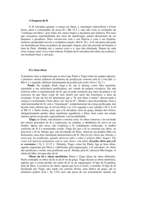 A fraqueza da fé

        A fé salvadora garante a crença em Deus, a vinculação indissolúvel a Cristo
Jesus, autor e consumador de nossa fé ( Hb 12.2 ), mas não evita as oscilações da
“confiança em Deus”, pois todos nós somos frágeis e pecadores por natureza. Por mais
que cresçamos espiritualmente por meio da santificação, jamais deixaremos de ser
humanos e pecadores. Deus socorre-nos com a sua Palavra e com o seu Espírito,
inclusive produzindo em nós a verdadeira oração ( Rm 8. 26 ). A fé salvadora não pode
ser destruída por força ou poderes de quaisquer origens, pois não procede do homem, é
dom de Deus. Abalada sim, e muitas vezes o é, mas não eliminada. Depois de cada
crise, renasce mais viva e mais robusta. O abalo da fé salvadora não afeta sua essência e
seu resultado final, a salvação.




       Fé e boas obras

À primeira vista, a impressão que se tem é que Paulo e Tiago estão em campos opostos:
o primeiro, mestre ardoroso da doutrina da justificação somente pela fé ( sola fide ) (
Rm 4 ); o segundo, defensor intransigente da justificação pelas obras ( Tg 2 ).
       Paulo. Na verdade, Paulo nega a fé, em si mesma, como obra meritória,
rejeitando a sua suficiência justificadora, em virtude da própria existência. Ele não
teorizou sobre a externalização da fé, que só pode acontecer por meio da prática e do
exercício do que Deus exige de seus eleitos por meio das Escrituras: a ética da
revelação. O que ele fez foi demonstrar que a “fé sem obras é morta”, descrevendo a
crença e o testemunho ( boas obras ) do “pai da fé”, Abraão e seus descendentes. Sem a
vida testemunhal de fé, sem a “encarnação” comportamental da crença professada, não
haverá como afirmar que se crê em Deus e se vive segundo a sua vontade ( Gl 3. 6-14
cf Hb 11 ). Paulo ensina, pois, que a fé salvadora, dom da graça, bênção dos eleitos,
obrigatoriamente produz obras manifestas agradáveis a Deus, bem como um estado
interior oposto ao pecado, especialmente o da incredulidade.
        Tiago, no fundo, está dizendo a mesma coisa: As obras virtuosas e de servitude
dos eleitos procedem da fé e expressam, na conduta, a obediência do servo ao seu
Senhor. Quem não serve, não evidencia a fé verbalmente confessada. A melhor
confissão de fé é o testemunho cristão. Tiago diz que a fé se consuma nas obras, ao
descrever a fé de Abraão que, não duvidando de Deus, ofereceu seu próprio filho em
holocausto, uma obra claramente demonstrativa de fé: Não foi por obras que Abraão, o
nosso pai, foi justificado, quando ofereceu sobre o altar o próprio filho, Isaque? Vês
como a fé operava juntamente com as suas obras; com efeito, foi pelas obras que a fé
se consumou ( Tg 2. 21,22 ). Portanto, Tiago, como faz Paulo, liga as boas obras,
aquelas requeridas por Deus e viabilizadas pela regeneração, à fé salvadora: As obras
não justificam o crente, mas justificam sua fé. Abraão, pela fé, ofereceu filho Isaque. A
oferta do filho, foi uma obra de fé.
        Obras da lei e obras meritórias. Paulo e Tiago falam de obras diferentes.
Paulo contrapõe as obras da lei às da fé ou da graça. Tiago discute as obras meritórias,
aquelas que o crente produz em razão da fé ou da regeneração. O tipo de fé paulina,
dom de Deus, é exclusiva do eleito, aquela que leva a Cristo, o remidor. O tipo de fé
focalizada por Tiago, não sendo um carisma divino, uma dádiva da graça, até os
demônios podem tê-la ( Tg 2.19), pois não passa de um assentimento mental, um
 