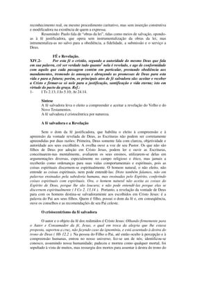 reconhecimento real, ou mesmo procedimento caritativo, mas sem inserção construtiva
e modificadora na existência de quem a expressa.
       Resumindo: Paulo fala de “obras da lei”, tidas como meios de salvação, opondo-
as à fé justificadora, que opera sem instrumentalização da obras da lei, mas
intrumentaliza-as no salvo para a obediência, a fidelidade, a submissão e o serviço a
Deus.

               FÉ e Revelação.
XIV.2-         Por esta fé o cristão, segundo a autoridade do mesmo Deus que fala
em sua palavra, crê ser verdade tudo quanto1 nela é revelado, e age de conformidade
com aquilo que cada passagem contém em particular, prestando obediência aos
mandamentos, tremendo às ameaças e abraçando as promessas de Deus para esta
vida e para a futura; porém, os principais atos de fé salvadora são: aceitar e receber
a Cristo e firmar-se só nele para a justificação, santificação e vida eterna; isto em
virtude do pacto da graça. Ref.:
1-     I Ts 2.13; I Jo 5.10; At 24.14.

       Síntese
       A fé salvadora leva o eleito a compreender e aceitar a revelação do Velho e do
       Novo Testamentos.
       A fé salvadora é cristocêntrica por natureza.

       A fé salvadora e a Revelação

       Sem o dom da fé justificadora, que habilita o eleito à compreensão e à
apreensão da vontade revelada de Deus, as Escrituras não podem ser corretamente
apreendidas por duas razões: Primeira, Deus somente fala com clareza, objetividade e
autoridade aos seus escolhidos. A ovelha ouve a voz de seu Pastor. Os que não são
filhos de Deus por adoção em Cristo Jesus, podem ler e ouvir as Escrituras,
conceituarem-nas mentalmente, avaliarem os seus ensinos, utilizarem-se delas em
argumentações diversas, especialmente no campo religioso e ético, mas jamais a
receberão como ordenanças para suas vidas comportamentais e espirituais, pois as
coisas espirituais discernem-se espiritualmente. O homem natural, o não eleito, não
entende as coisas espirituais, nem pode entendê-las: Disto também falamos, não em
palavras ensinadas pela sabedoria humana, mas ensinadas pelo Espírito, conferindo
coisas espirituais com espirituais. Ora, o homem natural não aceita as coisas do
Espírito de Deus, porque lhe são loucura; e não pode entendê-las porque elas se
discernem espiritualmente ( I Co 2. 13,14 ). Portanto, a revelação da vontade de Deus
para com os homens destina-se salvadoramente aos escolhidos em Cristo Jesus: é a
palavra do Pai aos seus filhos. Quem é filho, possui o dom da fé e, em conseqüência,
ouve os conselhos e as recomendações de seu Pai celeste.

       O cristocentrismo da fé salvadora

       O autor e o objeto da fé dos redimidos é Cristo Jesus: Olhando firmemente para
o Autor e Consumador da fé, Jesus, o qual em troca da alegria que lhe estava
proposta, suportou a cruz, não fazendo caso da ignomínia, e está assentado à destra do
trono de Deus ( Hb 12.2 ). Na pessoa do Filho o Pai, até então oculto à percepção e à
compreensão humanas, entrou no nosso universo; fez-se um de nós; identificou-se
conosco, assumindo nossa humanidade; padeceu e morreu como qualquer mortal; foi
sepultado à vista de muitos, mas ressurgiu dos mortos para assentar à destra do trono do
 