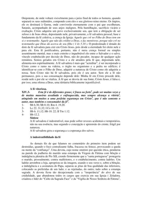 Onipotente, de onde voltará visivelmente para o juízo final de todos os homens, quando
separará os seus redimidos, compondo com eles o seu glorioso reino eterno. Os ímpios,
ele os destinará à Geena, onde conviverão eternamente com o pai que escolheram,
Satanás, acompanhado de seus anjos malignos. Pela humilhação, sacrifício vicário e
exaltação, Cristo adquiriu um povo exclusivamente seu, que tem a obrigação de ser
zeloso e de boas obras, depositando nele, privativamente, a fé salvadora pessoal, base e
fundamento da fé coletiva, a crença da Igreja: Aquele que crê no Filho de Deus tem em
si o testemunho. Aquele que não dá crédito a Deus, o faz mentiroso, porque não crê no
testemunho que Deus dá acerca de seu filho ( I Jo 5.10 ). O predestinado é dotado do
dom da fé salvadora para crer em Cristo Jesus, pois desde a eternidade foi eleito nele e
para ele. Esta fé justificadora, portanto, não é mera crença formal ou simples
assentimento mental, mas o mais estreito e inquebrável elo entre o Salvador e o salvo,
vínculo estabelecido por decisão de Deus, não do pecador, incapaz de qualquer ação
remidora. Somos gerados em Cristo e a ele atraídos pela fé que, depositada nele,
alimenta-nos espiritualmente. A fé salvadora é mais que “acreditar”, é ser incorporado a
Cristo como o ramo na videira, o órgão no organismo e a pedra no edifício; é
identificar-se com o Filho de Deus, adquirir a natureza de Cristo como ele adquiriu a
nossa. Sem Cristo não há fé salvadora, pois ele é seu autor. Sem ele a fé não
permanece, pois a sua consumação depende dele: Minha fé em Cristo procede dele,
reside nele e por ele se vitaliza. A fé que se desvia de sua fonte, Cristo Jesus, é falsa e,
por isso, uma ofensa a Deus, uma idolatria biblicamente injustificável.

       A fé vitoriosa.
XIV.3-         Esta fé é de diferentes graus; é fraca ou forte1, pode ser muitas vezes e
de muitas maneiras assaltada e enfraquecida, mas sempre alcança a vitória2,
atingindo em muitos a uma perfeita segurança em Cristo3, que é não somente o
autor, mas também o consumador da fé4.
1-     Mt 6.30; Mt 8.10; Rm 4. 19,20.
2-     Lc 22. 31,32; I Co 10. 13.
3-     Hb 6. 11,12; Hb 10. 22; II Tm 1.12.
4-     Hb 12.2.
       Síntese
       A fé salvadora é indestrutível, mas pode sofrer revezes acidentais e temporários,
       não na sua essência, mas segundo o concepção e apreensão do crente, frágil por
       natureza.
       A fé salvadora gera a segurança e a esperança dos salvos.

       A indestrutibilidade da fé

       As demais fés de que falamos no comentário do primeiro item podem ser
destruídas, quando o foco centralizante falha, fracassa ou fenece, provocando a queda
ou morte da “confiança”. Uma devota, cujo nome omitirei por questão ética, pendurou
na parede da joalheria do marido uma estampa da Virgem de Fátima com bênção e
indulgência plenária de Pio XII, crendo firmemente que a “santa portuguesa” protegeria
o marido, pessoalmente, contra malfeitores, e o estabelecimento, contra ladrões. Um
ladrão arrombou a loja, apropriou-se da imagem, usando o seu verso e, sobre a bênção,
a indulgência e a assinatura do Papa, separou as jóias de boa qualidade das inferiores,
colocando as preferidas de um lado; e as rejeitadas, do outro; tudo sobre a estampa
sagrada. A devota ficou tão decepcionada com a “inoperância” do alvo de sua
credulidade, que abandonou todos os cargos que exercia em sua Igreja ( Zeladora,
criadora e líder do “Culto da Sagrada Face” e da “Vigília de Nosso Senhora de Fátima”,
 