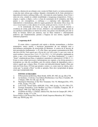 criadora e diretora de um orfanato com o nome do Padre local) e se tornou protestante,
e uma das mais zelosas que conheço. Quando o destinatário da fé, fonte autoritativa e
depositária de inteira confiança falha, a fé, ( desviada do centro legítimo, Jesus Cristo )
entra em crise, criando no crédulo instabilidade e insegurança insuportáveis. Cristo, a
origem, o sujeito, o objeto, o alvo e a base de sustentação da fé verdadeira, não falha
jamais e, em conseqüência, a confiança e a esperança nele depositadas são
indestrutíveis e imorredouras, além de segura garantia de vida eterna: Disse Jesus: Eu
sou a ressurreição e a vida. Quem crê em mim, ainda que morra, viverá ( Jo 11.25 ).
       A fé centralizada em Cristo, ao longo de sua expressividade, durante a
existência do crente, pode sofrer revezes, diminuir a sua intensidade, perder parte de
sua operância santificadora no interior do crente, mas jamais será destruída, pois não se
firma no homem, falível por natureza, mas no Deus imutável e soberanamente
poderoso, que freqüentemente, permite a fraqueza de seus eleitos, segundo seus
soberanos propósitos.

       A segurança da fé

        O crente eleito e regenerado está sujeito a dúvidas momentâneas, a deslizes
temporários; nunca, porém, a incertezas permanentes de sua redenção nem a
desconfianças prolongadas da misericórdia do Redentor. A certeza da fé decorre de
dois pressupostos fundamentais: a- É o Pai, Deus, que garante a permanência do filho,
não este a do Pai: Todo aquele que o Pai me dá, esse virá a mim; e o que vem a mim, de
modo nenhum o lançarei fora ( Jo 6. 37 cf Jo 18.9 ). b- A fé salvadora, implantada no
eleito, e que o leva irrecusavelmente a Cristo, é “um firme fundamento”; e o que é
“firme”, estabelecido por Deus, é inabalável, inarredável e indestrutível ( Cf Hb 11. 1 ).
Como os raios solares provocam o heliotropismo nos vegetais, a luz divina promove o
teotropismo na vida dos escolhidos, pois há estreita relação de dependência entre o
eleito e aquele que o elegeu, Deus. O crente está indissoluvelmente ligado a Deus por
meio de Cristo Jesus. É Cristo que prende o crente a si, como ramo na videira, não o
crente que “se prende a Deus” ou dele se apropria. Deus não é propriedade da Igreja;
esta é que é propriedade dele.

       FONTES AUXILIARES
1-     O Pensamento da Reforma, Henri Strohl, ASTE, SP, 1963, do cap. III ao VII.
2-     As Institutas, J. Calvino, Casa Editora Presbiteriana e Luz Para o Caminho, SP,
       1ª Edição, 1989, Vol. III, caps. II e XI.
3-     Theological Dictionary of the New Testament, Vol. VI, Michigan,USA, 1973,
       4ª Ed., da pág. 174 a 228.
4-     A Fé Cristã. Gustaf Aulén, ASTE,SP, 1ª Ed., 1965, da pág. 18 a 95 e 268 a 275.
5-     Teologia Sistemática, Louis Berkhof, Luz Para o Caminho, Campinas, SP, 4ª
       Edição, 1996. Cap. VIII, da pág. 496 a 513.
6-     Vocábulos de Deus, J. I Packer, Editora Fiel, São José do Campos,SP, 1994, 1ª
       Edição, da pág. 117 a 126.
Nossa Crença e a de Nossos Pais, David S. Schaff, Imprensa Metodista, SP, 2ª Edição,
1964, cap. XXVII, pág. 453.
 