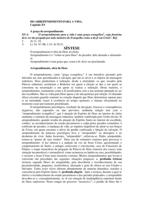 DO ARREPENDIMENTO PARA A VIDA.
       Capítulo XV

       A graça do arrependimento
XV.1-          O arrependimento para a vida é uma graça evangélica1, cuja doutrina
deve ser tão pregada por todo ministro do Evangelho como a da fé em Cristo2. Ref.
1-     At 11. 18.
2-     Lc 24. 47; Mc 1.15; At 20.21.
                                    SÍNTESE
       O arrependimento é obra de Deus no eleito.
       Arrependimento é o “voltar-se para Deus” do pecador, dele afastado e afastando-
       se.
       Arrependimento é uma graça que, como a fé, deve ser proclamada.

       Arrependimento, obra de Deus

        O arrependimento, como “graça evangélica,” é um benefício prestado pelo
Salvador aos seus preordenados à salvação, que são os alvos e os objetos da mensagem
redentora. Deus predestinou à redenção, desde a eternidade, os que, tocados pela
Palavra redentora, aceitariam o Redentor em quem a eleição se deu e em quem se
consumou na encarnação e em quem se realiza a redenção. Desta maneira, o
arrependimento, exatamente como a fé justificadora, tem a sua semente plantada no ser
dos escolhidos. Não se volta para Deus quem a ele não pertence por eleição. O chamado
eficaz encontra guarida somente no coração daquele que Deus determinou separar para
si na eternidade, trazer à existência no tempo oportuno, e chamar eficazmente no
momento exato previamente preordenado.
        O arrependimento psicológico, resultado de decepção, fracasso e conseqüências
negativas, não esperados ou não previstos, nenhuma relação tem com o
“arrependimento evangélico”, que é atuação do Espírito de Deus no interior do eleito
mediante o estímulo da mensagem redentora, também viabilizada pelo Verbo divino. O
arrependimento, quando resulta da atuação do Espírito Santo no interior do escolhido,
conduz: ao reconhecimento do estado pecaminoso e culpa pelos pecados cometidos, à
confissão de pecados, à mudança de vida, ao impulso inapelável de atirar-se nos braços
de Cristo, em quem encontra o alívio do perdão confessado e bênção da salvação. O
arrependimento de natureza psicológica leva o “arrependido” ao desespero e ao
desânimo de viver. Judas Iscariotes, “arrependido”, enforcou-se. Pedro, arrependido,
tornou-se “pastor de seus irmãos”. Deus usa de estímulos externos para provocar o
arrependimento: A luz intensa e a audição da voz de Jesus Cristo, questionando o
comportamento de Saulo; o milagre comovente e convincente, caso do Carcereiro de
Filipos; o toque miraculoso da pregação da Palavra de Deus (maioria dos casos); uma
situação incontrolável e irremediável, como aconteceu ao ladrão na cruz, possibilitando-
o recorrer a Jesus Cristo num momento extremo. Muitos arrependimentos que levam à
conversão são precedidos das seguintes situações psíquicas: a- profunda tristeza
(tristeza segundo Deus) do arrependido, pela descoberta e reconhecimento de sua
pecaminosidade, pequenez, insuficiência, alienação e grau de ofensa ao seu Criador e
Salvador. Todos esses vícios afloram abruptamente de maneira dramática, trazidos à
consciência pelo Espírito Santo. b- profunda alegria. Após a tristeza, durante a qual se
efetiva o reconhecimento do estado pecaminoso e dos pecados praticados, o arrependido
descobre-se e, conseqüentemente, se vê em situação de inadimplência espiritual diante
do Deus santíssimo. Neste estágio do processo “metanóico”, o perdão de Deus lhe é
 