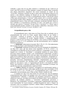 conferido; a graça atua em sua alma; domina-o o sentimento de que “acaba de ser
aceito” pelo Pai na pessoa do Filho mediante a atuação do Espírito Santo; invade-lhe
uma alegria indescritível, inigualável. Isto ocorre exatamente no “ponto” de sua
“reviravolta” (metanoia), momento em que se opera uma transformação radical em seu
interior e uma definitiva mudança de direção em sua vida. Tal arrependimento é
irrepetível, e constitui a base de todos os arrependimentos futuros. Cada pecado (ofensa
a Deus) que, posteriormente, o “converso” venha cometer, dele se arrepende, pedindo,
sinceramente, perdão a Deus. Qualquer “confissão” do crente que não seja precedida de
arrependimento sincero, é falsa, não sendo, certamente, ouvida pelo Salvador. Nunca se
deve confundir os arrependimentos posteriores do salvo, com aquele que o levou à
salvação, que marcou o “momento” em que Cristo o “encontrou” e o “tomou” para si
como propriedade peculiar, remindo os seus pecados e dando-lhe a vida eterna ( Cf Lc
24.47; At 2. 38; At 3. 19; At 5. 31; At 11. 18; II Co 7. 10 ).

         Arrependimento para a vida

        O arrependimento para a vida eterna em Cristo Jesus não se confunde com os
arrependimentos dos servos de Cristo, quando falham diante de seu Senhor e
“necessitam” “confessar os pecados” ao divino Mestre e ouvir dele a palavra
consoladora e restauradora do perdão. Segundo Berkhof, o arrependimento que
promove a volta do servo aos braços de seu Senhor, como ocorreu ao Filho Pródigo da
parábola de Lucas 15. 11-32, geralmente, mas não necessariamente, traz os seguintes
elementos constitutivos:
        a- Intelectual: conhecimento do pecado ( Rm 3. 20; cf 1. 32 ). Tal conhecimento
dar-se-á pelas Escrituras e pela iluminação do Espírito Santo.
        b- Emocional: surgimento da tristeza por causa da constatação de infidelidade a
um Deus fiel e puro, que não merece nossa ingratidão ( Cf Sl 51. 2,10,14 ). As
conseqüências reconhecidas do fracasso moral conduzem o “arrependido” ao remorso, à
negação de si mesmo. A “descoberta” e conseqüente denúncia de nossos delitos,
provocam “tristeza segundo o mundo” e um “arrependimento condicionado”, levando o
arrependido à lamentação por não ter sido mais sagaz, mais perspicaz, mais eficiente na
prática do ato delituoso. Pegos pela justiça, os injustos, normalmente, “arrependem-se”.
Muitos pregadores, valendo-se de recursos psicológicos e de técnicas de comunicação e
persuasão, “provocam arrependimentos induzidos”, freqüentemente com alto teor
emocional, mas transitório. Aos “decididos assim”, chamam de “convertidos”. Alguns
podem ser, mas poucos e raros. A “regeneração por decisão” é um legado de Charles
Finney, que transferiu a soberania atribuída a Deus pelos reformados ao homem, nas
questões de conversão, arrependimento e opção por Cristo.
        c- Volitivo: Mudança de propósito, conseqüência de transformação interior, e
movimento no sentido de Cristo, onde reside o perdão de que sente necessidade ( Cf Sl
51. 5,7,10; Jr 25.5 > At 2. 38; Rm 2.4 )56. O arrependimento para a vida conduz o
arrependido, irresistivelmente, para o Filho de Deus, Senhor e doador da vida.
        A mudança de vida é um sinal externo da conversão real, mas há mudanças
comportamentais para melhor sem qualquer nexo com a metanoia espiritual. Existem
“arrependimentos” induzidos e conduzidos por pregadores persuasivos, capazes de
influenciar as pessoas; são hábeis provocadores de emoções fortes e até incontroláveis,
geradores de condições propícias a “conversões” perfeitamente previsíveis e
planejáveis. Tais arrependidos, convertidos e regenerados, freqüentemente apresentam-
se em “testemunhos” de “novas criaturas”, exibindo fotografias de “antes” e “depois” da
conversão, como se as mudanças exteriores ( cabelos, barbas e indumentárias ) fossem
56
     Louis Berkhof, Teologia Sistemática, Luz para o Caminho, Campinas, SP, 4ª Edição, 1996, pág. 488.
 