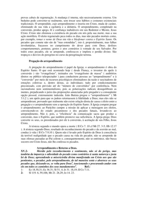 provas cabais de regeneração. A mudança é interna, não necessariamente externa. Um
beduíno pode converter-se realmente, sem trocar seus hábitos e costumes existenciais
tradicionais. O arrependido, cujo arrependimento o inseriu em Cristo, muda de caráter,
eliminando de sua vida a egolatria e a idolatria. O arrependimento, completado na
conversão, produz apego, fé e confiança inabaláveis em seu Redentor e Mestre, Jesus
Cristo. Cristo não eliminou a existência do pecado em nós pela sua morte, mas a sua
ação mortífera. O eleito regenerado peca todos os dias, mas não pecados mortais como,
por exemplo, tomar o nome de Deus em vão e blasfemar contra o Espírito Santo. Os
pecados que comete não são de “mas estendidas”, isto é, propositalmente, mas falhas
involuntárias, fracassos no cumprimento do dever para com Deus, deslizes
comportamentais, posturas, gestos e atos contrários à vontade de seu Salvador. Por
todos estes pecados, ele se arrepende, confessa-os e implora o perdão divino. São
tropeços e desvios do peregrino no curso da peregrinação terrena.

       Pregação do arrependimento

         A pregação do arrependimento é papel da Igreja; o arrependimento é obra do
Espírito Santo. O que está ocorrendo hoje ( desde Finney, o inventor do apelo à
conversão ) são “evangelistas”, treinados em “evangelismo de massa” ( auditórios
diretos ou público telespectador ) para conduzirem pessoas ao “arrependimento” e à
“conversão” por meio de recursos psicológicos eliminadores da razão e suscitadores de
emoções coletivas e, dentro destas, as individuais; tudo por condicionamento
preconizado, com previsão até do “número de convertidos” por conferência. Nem
racionalismo nem sentimentalismo, pois as polarizações radicais desequilibram as
mentes, prejudicando o juízo das proposições anunciadas pelo pregador e a conseqüente
opção pessoal, externamente induzida. João Batista pregou o “arrependimento” ( Mt
3.1,2 ), um apelo para que os judeus retornassem à fidelidade a Deus; mas eles não se
arrependeram, provando que realmente não existe relação direta de causa e efeito entre a
pregação e o arrependimento sem a operação do Espírito Santo. À Igreja compete pregar
o arrependimento; ao Paráclito cumpre a missão de aplicar a mensagem aos eleitos,
convencendo-os do estado pecaminoso e dos pecados fatuais, levando-os ao
arrependimento. Não é, pois, a “eficiência” da comunicação sacra que produz a
conversão, mas o Espírito, que também promove sua suficiência. A Igreja prega; Deus
converte os seus, os preordenados por ele à conversão, à aceitação de seu Filho, Jesus
Cristo.
         A tristeza segundo o mundo opera a morte ( II Co 7. 10 cf Mt 27. 3-5; Hb 12.17
). A tristeza segundo Deus, resultado do reconhecimento do pecado e da aversão ao mal,
conduz à vida ( II Co 7.9,10 ). Quem não é levado pelo Espírito de Deus à consciência
da terrível malignidade que o pecado causa na vida do pecador, não se arrepende de
suas ofensas passadas ao Pai celeste e, consequentemente, não se entristece, não busca
socorro em Cristo Jesus, não lhe confessa os pecados.

               Arrependimento e Retorno a Deus.
XV.2-          Movido pelo reconhecimento e sentimento, não só do perigo, mas
também da impureza e odiosidade do pecado como contrários à santa natureza e justa
lei de Deus; apreendendo a misericórdia divina manifestada em Cristo aos que são
penitentes, o pecador, pelo arrependimento, de tal maneira sente e aborrece os seus
pecados que, deixando-os, se volta para Deus1, tencionando e procurando andar com
ele em todos os caminhos dos seus mandamentos2.             Ref.:
1-     Ez 18.30,31; Ez 36.31; Sl 51. 4; Jr 31. 18,19; II Co 7.11.
2-     Sl 119. 6, 59,106; Mt 21. 28,29; Jo 14. 23.
 