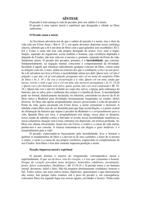 SÍNTESE
       O pecado é uma ameaça à vida do pecador, pois seu salário é a morte.
       O pecado é uma sujeira moral e espiritual, que desagrada e ofende ao Deus
       santíssimo.

       O Pecado causa a morte

        As Escrituras advertem-nos de que o salário do pecado é a morte, mas o dom da
vida está em Cristo Jesus ( Rm 6. 23 ), em quem devemos depositar nossa confiança
sincera, sabendo que a fé é um dom de Deus com a qual galardoa seus escolhidos ( Ef 2.
8,9 ). Como o ramo não tem vida própria desligado do tronco vivo; nem o órgão,
função, separado do organismo; assim também o homem, cuja existência dependeu e
depende do Criador, não tem vida em si mesmo e, portanto, separado da Fonte da vida,
fatalmente morre. O pecado dos pecados, portanto, é a incredulidade, que consiste,
fundamentalmente, na negação mental, consciente e comportamental da divindade.
Incrédulo é aquele que eliminou radicalmente qualquer conceito de Deus, cortou todas
as relações com ele, e mais, milita no exército dos que o combatem, a ele e ao seu povo.
Se a fé salvadora nos leva a Cristo, a incredulidade afasta-nos dele: Quem nele crê não é
julgado; o que não crê já está julgado, porquanto não crê no nome do unigênito Filho
de Deus ( Jo 3. 18 ). Eu sou a ressurreição e a vida. Quem crê em mim, ainda que
morra, viverá; e todo o que vive e crê em mim, não morrerá eternamente ( Jo 11. 25,26
). Quem crer e for batizado será salvo; quem, porém, não crer será condenado ( Mc 16.
16 ). Quem não crer e não for incluído no corpo dos salvos, a Igreja, pela ordenança do
batismo, não se salva, pois o ambiente dos crentes é a família de Jesus. A incredulidade
pode ser formal, dialeticamente declarada; ou informal, consistindo no desvio da fé do
Deus único e Redentor para divindades humanamente imaginadas ou criadas: ídolos
diversos. Se Deus não operar arrependimento sincero, processando a volta do pecador à
Fonte da vida, agora encarnada em Cristo Jesus, a morte certamente o destruirá. A
rebeldia contra Deus tem de ser destruída para que haja reconciliação; e o ponto central
de eliminação da barreira que separa o pecador do Redentor e o arrependimento para a
vida. Quando Deus nos toca, o arrependimento nos atinge, nossa alma se desperta,
nosso estado de rebelião contra o Salvador se revela, nossa incredulidade manifesta-se,
nossa calamitosa situação vem à tona; entramos em depressão, em tristeza profunda. Aí,
Deus nos chama eficazmente, insere-nos em Cristo, o centro e a causa da vida eterna,
perdoa-nos e nos consola. A tristeza transmuda-se em alegria e gozo inefáveis: é o
arrependimento para a vida!
        O pecado, expressando-se basicamente pela incredulidade, leva o homem a
quebrar os mandamentos de Deus e a desviar-se de seus caminhos, a fazer de si mesmo
o centro, a razão e a causa de sua própria existência, esquecendo-se completamente de
seu Criador. Sem Deus e fora dele somente imperam perdição e morte.

       Pecado, impureza moral e espiritual

        O pecado domina o interior do irregenerado, corrompendo-o moral e
espiritualmente. O que sai da boca, vem do coração, e é isso que contamina o homem.
Porque do coração procedem maus desígnios, homicídios, adultérios, prostituição,
furtos, falsos testemunhos, blasfêmias ( Mt 15.18,19 ). O pecado torna o ser humano
imoral, desonesto, infiel e falso. Não há ninguém absolutamente verdadeiro, honesto e
fiel. Todos somos, uns mais outros menos, hipócritas: aparentamos o que internamente
não somos. Isto porque todos estamos sob o peso do pecado e, em consequência,
colocamos Deus em segundo lugar nas nossas opções, atividades e lazeres. Tinha razão
 