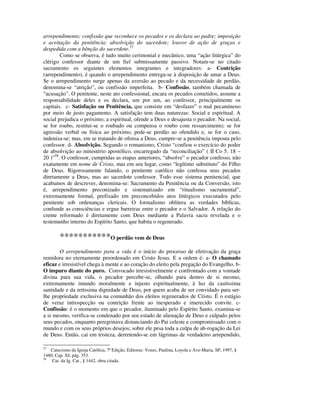 arrependimento; confissão que reconhece os pecados e os declara ao padre; imposição
e aceitação da penitência; absolvição do sacerdote; louvor de ação de graças e
despedida com a bênção do sacerdote.57
        Como se observa, é tudo muito cerimonial e mecânico, uma “ação litúrgica” do
clérigo confessor diante de um fiel submissamente passivo. Notam-se no citado
sacramento os seguintes elementos integrantes e integradores: a- Contrição
(arrependimento), é quando o arrependimento entrega-se à disposição de amar a Deus.
Se o arrependimento surge apenas da aversão ao pecado e da necessidade de perdão,
denomina-se “atrição”, ou confissão imperfeita. b- Confissão, também chamada de
“acusação”. O penitente, neste ato confessional, encara os pecados cometidos, assume a
responsabilidade deles e os declara, um por um, ao confessor, principalmente os
capitais. c- Satisfação ou Penitência, que consiste em “desfazer” o mal pecaminoso
por meio de justo pagamento. A satisfação tem duas naturezas: Social e espiritual. A
social prejudica o próximo; a espiritual, ofende a Deus e desajusta o pecador. Na social,
se for roubo, restitui-se o roubado ou compensa o roubo com ressarcimento; se for
agressão verbal ou física ao próximo, pede-se perdão ao ofendido e, se for o caso,
indeniza-se; mas, em se tratando de ofensa a Deus, cumpre-se a penitência imposta pelo
confessor. d- Absolvição. Segundo o romanismo, Cristo “confiou o exercício do poder
de absolvição ao ministério apostólico, encarregado da “reconciliação” ( II Co 5. 18 –
20 )”58. O confessor, cumpridas as etapas anteriores, “absolve” o pecador confesso, não
exatamente em nome de Cristo, mas em seu lugar, como “legítimo substituto” do Filho
de Deus. Rigorosamente falando, o penitente católico não confessa seus pecados
diretamente a Deus, mas ao sacerdote confessor. Todo esse sistema penitencial, que
acabamos de descrever, denomina-se: Sacramento da Penitência ou da Conversão, isto
é, arrependimento preconizado e sistematizado em “ritualismo sacramental”,
extremamente formal, prefixado em preconcebidos atos litúrgicos executados pelo
penitente sob ordenanças clericais. O formalismo oblitera as verdades bíblicas,
confunde as consciências e ergue barreiras entre o pecador e o Salvador. A relação do
crente reformado é diretamente com Deus mediante a Palavra sacra revelada e o
testemunho interno do Espírito Santo, que habita o regenerado.

        ***********O perdão vem de Deus
        O arrependimento para a vida é o início do processo de efetivação da graça
remidora no eternamente preordenado em Cristo Jesus. E a ordem é: a- O chamado
eficaz e irresistível chega à mente e ao coração do eleito pela pregação do Evangelho. b-
O impuro diante do puro. Convocado irresistivelmente e confrontado com a vontade
divina para sua vida, o pecador percebe-se, olhando para dentro de si mesmo,
extremamente imundo moralmente e injusto espiritualmente, à luz da castíssima
santidade e da retíssima dignidade de Deus, por quem acaba de ser convidado para ser-
lhe propriedade exclusiva na comunhão dos eleitos regenerados de Cristo. É o estágio
de veraz introspecção ou contrição frente ao inesperado e imerecido convite. c-
Confissão: é o momento em que o pecador, iluminado pelo Espírito Santo, examina-se
a si mesmo, verifica-se condenado por seu estado de alienação de Deus e culpado pelos
seus pecados, enquanto peregrinava distanciando do Pai celeste e compromissado com o
mundo e com os seus próprios desejos; sobre ele pesa toda a culpa de ab-rogação da Lei
de Deus. Então, cai em tristeza, derretendo-se em lágrimas de verdadeiro arrependido,

57
   Catecismo da Igreja Católica, 7ª Edição, Editoras: Vozes, Paulina, Loyola e Ave-Maria, SP, 1997, §
1480, Cap. XI, pág. 353.
58
    Cat. da Ig. Cat., § 1442, obra citada.
 
