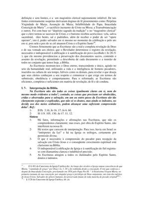 definição e sem limites, e a um magistério clerical supostamente infalível. De tais
fontes extremamente suspeitas derivaram dogmas de fé proeminentes como: Perpétua
Virgindade de Maria; Assunção de Maria; Infalibilidade do Papa; Imaculada
Conceição de Maria17; o sacrifício incruento de Cristo na Missa; a Transubstanciação
e outros. Foi com base no “depósito sagrado da tradição” e no “magistério clerical”
que o clero tornou-se sucessor de Cristo, e o batismo recebeu acréscimos: vela, saliva
sacerdotal, óleo bento, sal e padrinhos, além de receber o poder de ser “opere
operato”, isto é, poder salvador em si mesmo no momento da celebração e pelo ato
em si, pois nele e por ele se crê atuarem Cristo e o Espírito Santo18.
        Cremos firmemente que as Escrituras são a real e completa revelação de Deus
e de sua vontade aos eleitos; que o Revelador determinou o registro da revelação,
necessário e indispensável à edificação e à santificação do povo escolhido ( Jo 20.31
); que ele mesmo providenciou a preservação dos documentos sacros, contendo o
assento da revelação, permitindo a descoberta de cada documento e a reunião de
todos no conjunto que temos hoje, a Bíblia.
        As Escrituras mostram-nos o Deus eterno, transcendente e único, agindo no
seio da humanidade real, utilizando a vida e a inteligência de homens pecadores,
inseridos na cultura de seu tempo, falíveis como os demais, para revelar o que deseja
que seus eleitos conheçam a seu respeito e comunicar o que exige em termos de
submissão, obediência e comportamento. Para o reformado, as Escrituras são
eficientes, completas e suficientes em matéria de revelação, de fé e de conduta.

I. 7-   Interpretação da Bíblia.
        Na Escritura não são todas as coisas igualmente claras em si, nem do
mesmo modo evidentes a todos1; contudo, as coisas que precisam ser obedecidas,
cridas e observadas para a salvação, em um ou outro passo da Escritura são tão
claramente expostas e explicadas, que não só os doutos, mas ainda os indoutos, no
devido uso dos meios ordinários, podem alcançar uma suficiente compreensão
delas2. Ref.:
        1-     II Pe 3.16; Jo 16. 17; Jo 6. 60.
        2-     Sl 119. 105, 130; At 17. 11, 12.
        Síntese
        1-     Há fatos, informações e afirmações nas Escrituras, que não os
               compreedemos claramente; mas esses, por obra do Espírito Santo, não
               interferem na nossa fé.
        2-     Há textos que carecem de interpretação. Para isso, havia em Israel os
               “intérpretes da Lei” e há na Igreja os teólogos, certamente por
               permissão divina.
        3-     O que é necessário à compreensão do pecador para recepção da
               salvação em Cristo Jesus e o conseqüente crescimento espiritual está
               claríssimo na Bíblia.
        4-     O indispensável à edificação da Igreja e à santificação do fiel registra-
               se com diamantina clareza e indubitável precisão.
        5-     As Escrituras atingem a todos os iluminados pelo Espírito Santo,
               doutos e indoutos.

17
   -   O § 491 do Catecismo da Igreja Católica diz: Ao longo dos séculos a Igreja tomou consciência de que
Maria, “cumulada de graça” por Deus ( Lc 1. 28 ), foi redimida desde a concepção. É isto que confessa o
dogma da Imaculada Conceição, proclamado em 1854 pelo Papa Pio IX: “ A beatíssima Virgem Maria, no
primeiro instante de sua conceição, por singular graça e privilégio de Deus onipotente, em vista dos méritos
de Jesus Cristo, Salvador do gênero humano, foi preservada imune de toda mancha de pecado original626”.
18
   - § 1128 do Catecismo da Igreja Católica, ob. cit.
 