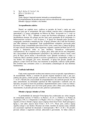 3-     Tg 5. 18; Lc 17. 3,4; Js 7. 19.
4-     II Co 2. 7,8; Gl 6. 1,2.
       Síntese
       Toda a Igreja é imperativamente intimada ao arrependimento.
       O arrependimento de pecados pessoais está na consciência de cada regenerado.
       Ofender a Igreja é ofender o seu Senhor.

       Arrependimento coletivo

        Daniel, no capítulo nove, confessa os pecados de Israel e apela aos seus
conservos para que se arrependam. Há uma evidente conexão entre o arrependimento
antecedente e a crença conseqüente na Palavra de Deus: Arrependei-vos e crede no
Evangelho ( Mc 1. 15b ). Quando a crença nas Escrituras enfraquece, o pecado da
desobediência domina. Eis porque um dos mais caros postulados da fé reformada é o
bibliocentrismo exclusivo ( sola Scriptura ). A Igreja foi chamada pelas Escrituras,
congregada, sustentada e mantida por elas. A Igreja, portanto, não é mãe das Escrituras,
mas filha submissa e dependente. Todo arrependimento verdadeiro, provocado pelas
Escrituras, dirige o arrependido para Jesus Cristo, cerne, centro, base e cabeça da Igreja.
O corpo eclesial, funcionando como organismo, segundo a opinião de Paulo em I Co 12,
integra e harmoniza todos os seus membros, tornando-os coletivamente
corresponsáveis. Se o conjunto vivo, a Igreja, peca, afeta cada um de seus integrantes,
daí, a necessidade do arrependimento comunitário e da confissão coletiva. Israel, como
povo de Deus, pecou muitas e diversificadas vezes. Quando reconheceu a culpa e a
confessou, Deus o perdoou; quando se recusou a genuflexar-se, arrependido, aos pés de
seu Senhor, foi castigado, por vezes, duramente. A Igreja tem pecado, partido em
pedaços o corpo visível de Cristo, mas raramente se arrepende, confessa e pede perdão.
Daí resultam suas constantes crises e a devastadora contaminação de suas doutrinas
fundamentais.

       Confissão individual.

       Cada crente regenerado recebeu uma natureza avessa ao pecado, especialmente o
da incredulidade. Porém, a semente do pecado original mantém-se nele e, por isso,
embora não queira, comete pecado, sentindo-se um constante ofensor de Deus ( Cf Rm
7. 14-25 ). Resulta daí a necessidade do arrependimento e da confissão pessoal. Esta se
dará, naturalmente, na intimidade espiritual do filho regenerado e redimido com seu
Salvador, em quem se insere tão profunda e dependentemente como o ramo na videira (
Cf Jo 15. 1-6 ). Nenhum servo de Cristo pode prestar culto a Deus sem confessar-lhe,
sinceramente, os pecados pessoais em atos, palavras e pensamentos.

       Ofender a Igreja é ofender a Cristo

        A profundidade da interação Cristo-Igreja fica evidenciada nas várias imagens
da comunidade eclesial. A Videira e os Ramos ( Jo 15 ); o Edifício e as Pedras da
construção ( I Pe 2 ); o Organismo e os Órgãos ( I Co 12 ); o Esposo e a Esposa ( Ef 5 ).
Agredir a Cristo é ofender a Igreja; atacar a Igreja é ferir Jesus Cristo. Saulo perseguia a
Igreja e, sem saber, atacava Jesus Cristo ( At 9. 1-9 ). Pecar, pois, contra a Igreja
significa atingir o seu Senhor. Desamar um irmão, membro do mesmo corpo, redunda
em assassinato espiritual do desamado e menosprezado ( Mt 5. 21-26 ). Os pecados
pessoais afetam o organismo eclesial, adoecendo-o gravemente. As faltas contra os
 