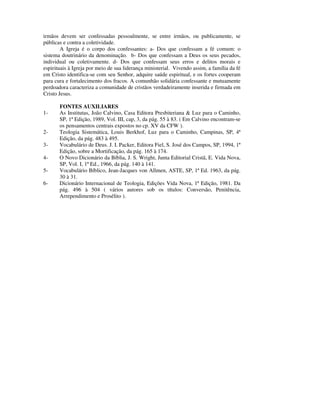 irmãos devem ser confessadas pessoalmente, se entre irmãos, ou publicamente, se
públicas e contra a coletividade.
        A Igreja é o corpo dos confessantes: a- Dos que confessam a fé comum: o
sistema doutrinário da denominação. b- Dos que confessam a Deus os seus pecados,
individual ou coletivamente. d- Dos que confessam seus erros e delitos morais e
espirituais à Igreja por meio de sua liderança ministerial. Vivendo assim, a família da fé
em Cristo identifica-se com seu Senhor, adquire saúde espiritual, e os fortes cooperam
para cura e fortalecimento dos fracos. A comunhão solidária confessante e mutuamente
perdoadora caracteriza a comunidade de cristãos verdadeiramente inserida e firmada em
Cristo Jesus.

       FONTES AUXILIARES
1-     As Institutas, João Calvino, Casa Editora Presbiteriana & Luz para o Caminho,
       SP, 1ª Edição, 1989, Vol. III, cap, 3, da pág. 55 à 83. ( Em Calvino encontram-se
       os pensamentos centrais expostos no cp. XV da CFW ).
2-     Teologia Sistemática, Louis Berkhof, Luz para o Caminho, Campinas, SP, 4ª
       Edição, da pág. 483 à 495.
3-     Vocabulário de Deus. J. I. Packer, Editora Fiel, S. José dos Campos, SP, 1994, 1ª
       Edição, sobre a Mortificação, da pág. 165 à 174.
4-     O Novo Dicionário da Bíblia, J. S. Wright, Junta Editorial Cristã, E. Vida Nova,
       SP, Vol. I, 1ª Ed., 1966, da pág. 140 à 141.
5-     Vocabulário Bíblico, Jean-Jacques von Allmen, ASTE, SP, 1ª Ed. 1963, da pág.
       30 à 31.
6-     Dicionário Internacional de Teologia, Edições Vida Nova, 1ª Edição, 1981. Da
       pág. 496 à 504 ( vários autores sob os títulos: Conversão, Penitência,
       Arrependimento e Prosélito ).
 
