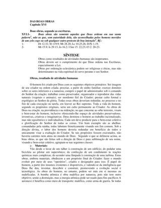 DAS BOAS OBRAS
       Capítulo XVI

       Boas obras, segundo as escrituras.
XVI.1-        Boas obras são somente aquelas que Deus ordena em sua santa
palavra1, não as que, sem autoridade dela, são aconselhadas pelos homens movidos
de um zelo cego ou sob qualquer outro pretexto de boa intenção2. Rf.:
1-            Dt 12.32; Sl 119.9; Mt 28.20; Lc 10.25,26; II Pe 1.19.
2-            Mt 15.9; Is 29.13; Jo 16.2; I Sm 15. 22,23; Cl 2. 20-23.


                                    SÍNTESE
              Obras como resultados de atividades humanas são inoperantes.
              Obras devem ser o cumprimento do que Deus ordena nas Escrituras,
              especialmente a Lei.
              Obras por ordenação eclesiástica podem ser religiosas e éticas, mas não
              determinantes na vida espiritual do servo perante o seu Senhor.

       Obras, resultado de atividades humanas

        O homem foi criado por Deus com os seguintes objetivos primários: Ser imagem
de seu criador na ordem criada; procriar, a partir do ninho familiar; exercer domínio
sobre os seres inferiores e a natureza; cumprir o papel de administrador sob o comando
do Senhor da criação; trabalhar como preservador, organizador e reprodutor das vidas
naturais (vegetais e animais); ser mordomo fiel do Criador; prestar culto formal e
ergológico ao Senhor da glória. Todas essas obras deveriam redundar, no processo e no
fim de cada execução ou tarefa, em louvor ao Rei supremo. Toda a vida do homem,
segundo os propósitos originais, seria um culto permanente ao Criador. As obras de
Deus na criação, na providência e na redenção, no que concerne ao orbe terrestre, visam
o bem-estar do homem, inclusive oferecendo-lhe espaço de atividades preservadoras,
inventivas, criativas e imaginativas. Deus destinou o homem ao trabalho racionalizado,
mas não egocêntrico e individualista. Cada um deve produzir para o bem-estar coletivo
e glorificação do Senhor de todas as coisas. Um bom exemplo são as abelhas:
comandadas pela rainha, todas labutam freneticamente visando um fim comum. Sob a
direção divina, o labor dos homens deveria redundar em benefício de todos e
unicamente visar a exaltação do Criador. Se tais propósitos fossem executados, não
haveria carentes nem ateus no mundo de Deus. Segundo o que se delineou acima, as
boas obras, as que são feitas sob a direção de Deus e para sublimação de seu nome,
visando e bem-estar coletivo, agrupam-se nas seguintes classes:
        a- Materiais:
        Vão desde o lavar de um talher à construção de um edifício; do pedalar uma
bicicleta ao pilotar um supersônico; da confecção de um condimento às reações
químicas mais complexas; do acender uma lâmpada à construção de uma turbina. Estas
obras, embora materiais, obedecem a um propósito final do Criador: fazer o mundo
evoluir por meio de seus “operários”, criados e designados para isso. É papel do
homem, a partir dos insumos existentes e disponíveis, e valendo-se da inteligência que
Deus lhe deu, inventar, descobrir e construir, promovendo a evolução social e
tecnológica. As obras do homem, no entanto, podem ser más em si mesmas ou
maleficadas. A bomba atômica é obra maléfica por natureza, pois não tem outro
objetivo, senão a destruição, mas a energia atômica pode ser usado para fins pacíficos A
aeronave é benéfica como meio de transporte; maléfica, como arma de guerra. Se todas
 