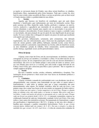 as nações se curvassem diante do Criador, suas obras seriam benéficas; os cidadãos,
beneficiados; Deus, engrandecido pelos feitos humanos. Tudo que o crente faz, deve
fazê-lo como cristão e para sua glória de Deus e serviço ao próximo, pois ao bem social
o Criador destina o labor e a produtividade de seus eleitos.
        b-     Sociais:
        Aquelas que fazemos em benefício do semelhante, quer por ação direta
(benfeitor > beneficiado), quer indiretamente, por meio de instituições sociais. Deus
pode sustentar um filho, dando-lhe saúde, família, profissão e emprego; ou nutri-lo,
vesti-lo, medicá-lo e agasalhá-lo por intermédio de seu próximo, a quem concede
recurso abundante e amor bastante para repartir com os necessitados à sua porta ou
mesmo distantes e desconhecidos. O amor recíproco é para os iguais; a caridade é para
os necessitados, não para projeção do ego de quem dá, mas dignificação da pessoa que
recebe. Os ricos cristãos têm a obrigação de repartir um pouco do muito que receberam
com aqueles que nada possuem.
        Os governos, influenciados, certamente, pelo cristianismo, têm laborado
regularmente, mas não suficientemente, para o bem-estar das populações carentes por
meio de: ensino gratuito, saúde pública, habitação, merenda escolar, cestas básicas,
assistência judicial e saneamento, especialmente nas favelas; além de benefícios sociais
na área trabalhista: jornada de trabalho, férias remuneradas, auxílio–maternidade,
auxílio–doença, seguridade social, auxílio-periculosidade e outros.

       Obras da Igreja

        A Igreja, como corpo de Cristo, tem de, necessariamente, ser dinâmica, atuante e
consagrada no serviço aos membros, à sociedade e a Deus. O seu labor decorre de sua
vinculação a Cristo, de seu compromisso para com ele e de seus deveres doutrinários e
missionários. Ela serve ao seu Senhor porque o ama acima de todos os amores; serve
aos seus filiados para servir-se a si mesma, pois nela reside o ágape derivado de seu
Cabeça, Jesus Cristo, que a direciona para Deus e para o próximo. São os seguintes os
campos agápicos da Igreja:
        1- Social:
        Ela tem e mantém: escolas, creches, orfanatos, ambulatórios e hospitais. Tais
instituições devem promover o bem social sem visar lucros ou dividendos políticos e
promocionais.
        2- Coinônico:
        A Igreja, existindo e atuando de conformidade com o seu desiderato, tem de ser,
obrigatoriamente, uma coinonia, uma fraternidade em que todos se amem mútua e
fraternalmente, e onde todos se ajudem, para que a carga comunitária não pese
demasiadamente sobre alguns. Na unidade coinônica, além de cada um levar a sua
própria carga, deve somar suas forças às de seus irmãos no transporte do fardo coletivo:
Levai as cargas uns dos outros, e assim cumprireis a lei de Cristo. Porque se alguém
julga ser alguma coisa, não sendo nada, a si mesmo se engana. Mas prove cada um o
seu labor, e então terá motivo de gloriar-se unicamente em si, e não em outro. Porque
cada um levará seu próprio fardo ( Gl 6. 2-5 ). A interação comunitária, expressa na
colaboração fraternal de cada um, fortalecendo a unidade visível em Cristo, é dos mais
nobres e mais santos dos ministérios eclesiais. Na manutenção do fraternalismo, o papel
dos pacificadores é importantíssimo ( Mt 5.9 ). A Igreja, se não tem, deve almejar, e
batalhar para conseguir, o padrão comunitário hierosolomita: Todos os que creram
estavam juntos, tinham tudo em comum ( At 2. 44 ). Era um o coração e a alma da
multidão dos que creram ( At 4.32- trad. Livre ). A obra de coinonia deve redundar do
 