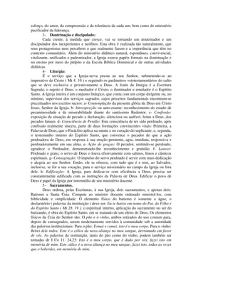 esforço, do amor, da compreensão e da tolerância de cada um, bem como do ministério
pacificador da liderança.
        3- Doutrinação e discipulado:
        Cada crente, à medida que cresce, vai se tornando um doutrinador e um
discipulador dos inexperientes e neófitos. Esta obra é realizada tão naturalmente, que
seus protagonistas nem percebem o que realmente fazem e a importância que têm no
contexto comunitário. Além do ministério didático natural, espontâneo, convivencial,
vitalizante, unificador e padronizador, a Igreja exerce papéis formais na doutrinação e
no ensino por meio do púlpito e da Escola Bíblica Dominical e de outras atividades
didáticas.
        4- Liturgia:
        É o serviço que a Igreja-serva presta ao seu Senhor, submetendo-se ao
imperativo de Cristo ( Mt 4. 10 ) e seguindo os parâmetros vetotestamentários do culto
que se deve exclusiva e privativamente a Deus. A fonte da liturgia é a Escritura
Sagrada; o sujeito é Deus; o mediador é Cristo; o iluminador e emulador é o Espírito
Santo. A Igreja inteira é um conjunto litúrgico, que conta com um corpo dirigente ou, no
mínimo, supervisor dos serviços sagrados, cujos preceitos fundamentais encontram-se
preceituados nos escritos sacros: a- Contemplação da presente glória de Deus em Cristo
Jesus, Senhor da Igreja. b- Introspecção ou auto-exame: reconhecimento do estado de
pecaminosidade e da miserabilidade diante do santíssimo Redentor. c- Confissão:
exposição da situação de pecado e declaração, silenciosa ou audível, feitas a Deus, dos
pecados fatuais. d- Consciência de Perdão: Esta consciência de ter sido perdoado, após
confissão realmente sincera, parte de duas formações convincentes vitais: Primeira, a
Palavra de Deus, que o Paráclito aplica na mente e no coração do suplicante; e, segunda,
o testemunho interno do Espírito Santo, que convence o pecador de que a ação
perdoadora de Deus, em resposta à sua oração penitente, agiu, imediata, responsiva e
perdoadoramente em sua alma. e- Ação de graças: O pecador, sentindo-se perdoado,
agradece o Perdoador, demonstrando-lhe reconhecimento e gratidão. f- Louvor:
Perdoado e grato, o servo de Deus o louva efusivamente com salmos, hinos e cânticos
espirituais. g- Consagração: O impulso do servo perdoado é servir com mais dedicação
e alegria ao seu Senhor. Então, ele se oferece, com tudo que é e tem, ao Salvador,
inclusive, se for a sua vocação, para o serviço missionário no campo da Igreja ou fora
dele. h- Edificação: A Igreja, para dedicar-se com eficiência a Deus, precisa ser
constantemente edificada com as instruções da Palavra de Deus. Edificar o povo de
Deus é papel da Igreja por intermédio de seu ministério docente.
        5- Sacramentos.
        Deus ordena, pelas Escrituras, à sua Igreja, dois sacramentos, e apenas dois:
Batismo e Santa Ceia. Compete ao ministro docente ordenado ministrá-los, com
biblicidade e simplicidade. O elemento físico do batismo é somente a água; o
declaratório ( palavras da instituição ) deve ser: Eu te batizo em nome do Pai, do Filho e
do Espírito Santo ( Mt 28. 19 ); o espiritual interno, aplicação do sacramento no ser do
batizando, é obra do Espírito Santo, em se tratando de um eleito de Deus. Os elementos
físicos da Ceia do Senhor são: O pão e o vinho, ambos retirados do uso comum para,
depois de consagrados, serem modestamente servidos à comunidade sob a autoridade
das palavras institucionais: Para o pão: Tomai e comei, isto é o meu corpo. Para o vinho:
Bebei dele todos. Este é o cálice da nova aliança no meu sangue, derramado em favor
de vós. As palavras da instituição, tanto do pão como do vinho, podem também ser
tomadas de I Co 11. 24,25: Isto é o meu corpo, que é dado por vós; fazei isto em
memória de mim. Este cálice é a nova aliança no meu sangue; fazei isto, todas as vezes
que o beberdes, em memória de mim.
 