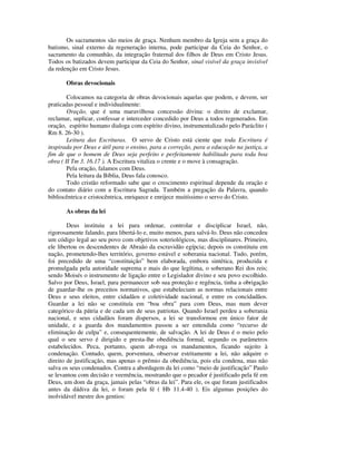 Os sacramentos são meios de graça. Nenhum membro da Igreja sem a graça do
batismo, sinal externo da regeneração interna, pode participar da Ceia do Senhor, o
sacramento da comunhão, da integração fraternal dos filhos de Deus em Cristo Jesus.
Todos os batizados devem participar da Ceia do Senhor, sinal visível da graça invisível
da redenção em Cristo Jesus.

       Obras devocionais

        Colocamos na categoria de obras devocionais aquelas que podem, e devem, ser
praticadas pessoal e individualmente:
        Oração, que é uma maravilhosa concessão divina: o direito de exclamar,
reclamar, suplicar, confessar e interceder concedido por Deus a todos regenerados. Em
oração, espírito humano dialoga com espírito divino, instrumentalizado pelo Paráclito (
Rm 8. 26-30 ).
        Leitura das Escrituras. O servo de Cristo está ciente que toda Escritura é
inspirada por Deus e útil para o ensino, para a correção, para a educação na justiça, a
fim de que o homem de Deus seja perfeito e perfeitamente habilitado para toda boa
obra ( II Tm 3. 16.17 ). A Escritura vitaliza o crente e o move à consagração.
        Pela oração, falamos com Deus.
        Pela leitura da Bíblia, Deus fala conosco.
        Todo cristão reformado sabe que o crescimento espiritual depende da oração e
do contato diário com a Escritura Sagrada. Também a pregação da Palavra, quando
bibliocêntrica e cristocêntrica, enriquece e enrijece muitíssimo o servo do Cristo.

       As obras da lei

        Deus instituiu a lei para ordenar, controlar e disciplicar Israel, não,
rigorosamente falando, para libertá-lo e, muito menos, para salvá-lo. Deus não concedeu
um código legal ao seu povo com objetivos soteriológicos, mas disciplinares. Primeiro,
ele libertou os descendentes de Abraão da escravidão egípcia; depois os constituiu em
nação, prometendo-lhes território, governo estável e soberania nacional. Tudo, porém,
foi precedido de uma “constituição” bem elaborada, embora sintética, produzida e
promulgada pela autoridade suprema e mais do que legítima, o soberano Rei dos reis;
sendo Moisés o instrumento de ligação entre o Legislador divino e seu povo escolhido.
Salvo por Deus, Israel, para permanecer sob sua proteção e regência, tinha a obrigação
de guardar-lhe os preceitos normativos, que estabeleciam as normas relacionais entre
Deus e seus eleitos, entre cidadãos e coletividade nacional, e entre os concidadãos.
Guardar a lei não se constituía em “boa obra” para com Deus, mas num dever
categórico da pátria e de cada um de seus patriotas. Quando Israel perdeu a soberania
nacional, e seus cidadãos foram dispersos, a lei se transformou em único fator de
unidade, e a guarda dos mandamentos passou a ser entendida como “recurso de
eliminação de culpa” e, consequentemente, de salvação. A lei de Deus é o meio pelo
qual o seu servo é dirigido e presta-lhe obediência formal, segundo os parâmetros
estabelecidos. Peca, portanto, quem ab-roga os mandamentos, ficando sujeito à
condenação. Contudo, quem, porventura, observar estritamente a lei, não adquire o
direito de justificação, mas apenas o prêmio da obediência, pois ela condena, mas não
salva os seus condenados. Contra a abordagem da lei como “meio de justificação” Paulo
se levantou com decisão e veemência, mostrando que o pecador é justificado pela fé em
Deus, um dom da graça, jamais pelas “obras da lei”. Para ele, os que foram justificados
antes da dádiva da lei, o foram pela fé ( Hb 11.4-40 ). Eis algumas posições do
inolvidável mestre dos gentios:
 