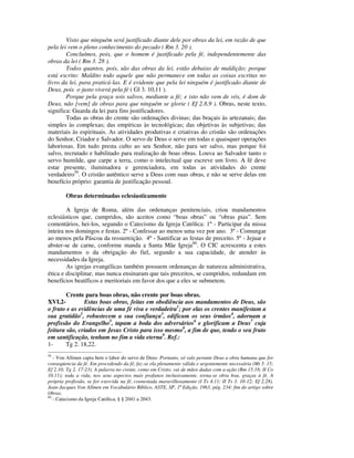 Visto que ninguém será justificado diante dele por obras da lei, em razão de que
pela lei vem o pleno conhecimento do pecado ( Rm 3. 20 ).
        Concluímos, pois, que o homem é justificado pela fé, independentemente das
obras da lei ( Rm 3. 28 ).
        Todos quantos, pois, são das obras da lei, estão debaixo de maldição; porque
está escrito: Maldito todo aquele que não permanece em todas as coisas escritas no
livro da lei, para praticá-las. E é evidente que pela lei ninguém é justificado diante de
Deus, pois o justo viverá pela fé ( Gl 3. 10,11 ).
        Porque pela graça sois salvos, mediante a fé; e isto não vem de vós, é dom de
Deus, não [vem] de obras para que ninguém se glorie ( Ef 2.8,9 ). Obras, neste texto,
significa: Guarda da lei para fins justificadores.
        Todas as obras do crente são ordenações divinas; das braçais às artezanais; das
simples às complexas; das empíricas às tecnológicas; das objetivas às subjetivas; das
materiais às espirituais. As atividades produtivas e criativas do cristão são ordenações
do Senhor, Criador e Salvador. O servo de Deus o serve em todas e quaisquer operações
laboriosas. Em tudo presta culto ao seu Senhor, não para ser salvo, mas porque foi
salvo, recrutado e habilitado para realização de boas obras. Louva ao Salvador tanto o
servo humilde, que carpe a terra, como o intelectual que escreve um livro. A fé deve
estar presente, iluminadora e gerenciadora, em todas as atividades do crente
verdadeiro59. O cristão autêntico serve a Deus com suas obras, e não se serve delas em
benefício próprio: garantia de justificação pessoal.

        Obras determinadas eclesiasticamente

        A Igreja de Roma, além das ordenanças penitenciais, criou mandamentos
eclesiásticos que, cumpridos, são aceitos como “boas obras” ou “obras pias”. Sem
comentários, hei-los, segundo o Catecismo da Igreja Católica: 1º - Participar da missa
inteira nos domingos e festas. 2º - Confessar ao menos uma vez por ano. 3º - Comungar
ao menos pela Páscoa da ressurreição. 4º - Santificar as festas de preceito. 5º - Jejuar e
abster-se de carne, conforme manda a Santa Mãe Igreja60. O CIC acrescenta a estes
mandamentos o da obrigação do fiel, segundo a sua capacidade, de atender às
necessidades da Igreja.
        As igrejas evangélicas também possuem ordenanças de natureza administrativa,
ética e disciplinar, mas nunca ensinaram que tais preceitos, se cumpridos, redundam em
benefícios beatíficos e meritoriais em favor dos que a eles se submetem.

        Crente para boas obras, não crente por boas obras.
XVI.2-         Estas boas obras, feitas em obediência aos mandamentos de Deus, são
o fruto e as evidências de uma fé viva e verdadeira1; por elas os crentes manifestam a
sua gratidão2, robustecem a sua confiança3, edificam os seus irmãos4, adornam a
profissão do Evangelho5, tapam a boda dos adversários6 e glorificam a Deus7 cuja
feitura são, criados em Jesus Cristo para isso mesmo8, a fim de que, tendo o seu fruto
em santificação, tenham no fim a vida eterna9. Ref.:
1-      Tg 2. 18,22.
59
   - Von Allmen capta bem o labor do servo de Deus: Portanto, só vale perante Deus a obra humana que for
conseqüencia da fé. Em procedendo da fé, faz-se ela plenamente válida e urgentemente necessária (Mt 5. 15;
Ef 2.10; Tg 2. 17-23). A palavra no crente, como em Cristo, vai de mãos dadas com a ação (Rm 15.18; II Co
10.11); toda a vida, nos seus aspectos mais profanos inclusivamente, torna-se obra boa, graças à fé. A
própria profissão, se for exercida na fé, coonestada maravilhosamente (I Ts 4.11; II Ts 3. 10-12; Ef 2.28).
Jean-Jacques Von Allmen em Vocabulário Bíblico, ASTE, SP, 1ª Edição, 1963, pág. 234: fim do artigo sobre
Obras.
60
   - Catecismo da Igreja Católica, § § 2041 a 2043.
 